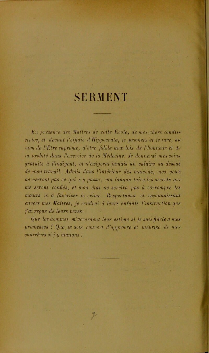 SERMENT E’n presence des Mailres de cette Ecole, de mes chers condis- ciples, et devant l’effigie d’Ili])pocrate, je promets et je jure, au nom de l’Être suprême, d’être fidèle aux lois de l’honneur et de la probité dans l’exercice de la Médecine. Je donnerai mes soins gratuits à l’indigent, et n’exigerai jamais un salaire au-dessus de mon travail. Admis dans l’intérieur des maisons, mes geux ne verront pas ce qui s’g passe ; ma langue taira les secrets qui me seront confiés, et mon état ne servira pas à corrompre les mœurs ni à favoriser le crime. Hespectlieux et reconnaissant envers mes Maîtres, je rendrai à leurs enfants l’instruction que j’ai reçue de leurs pères. Que les hommes m’accordent leur estime si je suis fidèle à mes promesses ! Que je sois couvert d’opprobre et méprisé de mes conirères si j’g manque !