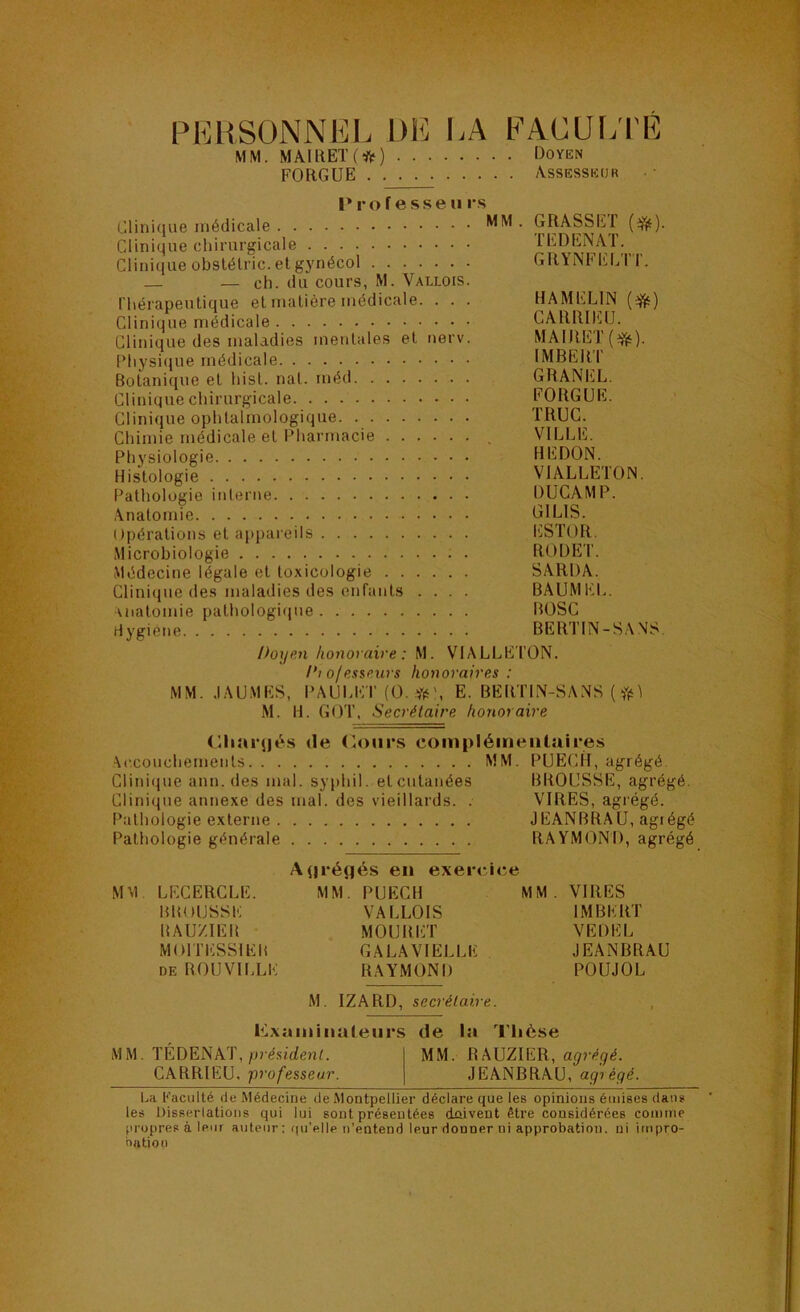 p1']rsonniî:l dk la FAOUtyrÉ MM. MAIllEK*) Doyen FO RG UE Assesseur Professen vs Cliniclue médicale MM . GRASSE F (efjt). Clinique chirurgicale I, Clinique obslélric. et gynécol GRYNEEE'IT. — — eh. du cours, M. Vallois. l’hérapeutique et matière médicale. . . . HAMELIN (^) Clinique médicale CARRIHlfJ. Clinique des maladies mentales et nerv. MAIRET Physique médicale IMBERI Botanique et hist. nat. méd GRANICL. Clinique chirurgicale FORGUE. Clinique ophtalmologique TRUC. Chimie médicale et Pharmacie VILLE. Physiologie REDON. Histologie VIALLE’ION. Pathologie interne DUCAMP. Anatomie GILIS. Opérations et appareils l'iSTOR. Microbiologie ; . ROUET. Médecine légale et toxicologie SARDA. Clini(jue des maladies des enfants .... BAÜMEL. uiatomie pathologi(iue lîOSC Hygiène BERTIN-S.\ NS. Doyen honoraire: M. VIALLE'l’ON. Di ofesseiirs honoraires : MM. .lAU.MES, l’AULET (O.-fts', E. BERTIN-SANS ( M. H. GOT, Secrétaire honoraire (lliaïqiés de (ioiirs compléinealaires Accouchements MM. PUECH, agrégé. Ciini(iue ann. des mal. syphil. et cutanées BROUSSE, agrégé. Clinique annexe des mal. des vieillards. . VIRES, agrégé. Pathologie externe JEANBRAU, agiégé Pathologie générale RAYMOND, agrégé A(|réfjés en exercice MM LECERCLE. MM. PUECH MM. VIRES BROUSSE VAI.LOIS IMBERT liAU/.IER MOURET VEDEL MOITESSIER GALAVIELLE JEANBRAU DE ROUVILLE RAYMOND POUJOL M. IZARD, secrétaire. l^Lxtiin ilia leurs de la Tlièse MM. TÉDENAT,/oé.sîrfeuC MM. agrégé. CARRIEU, -professeur. JEANBRAU, agrégé. La Faculté de Médecine de Montpellier déclare que les opinions émises dans les Dissertations qui lui sont présentées dûivent être considérées comme propres à leur auteur : (|u’elle n’entend leur donner ni approbation, ni impro- biitiou