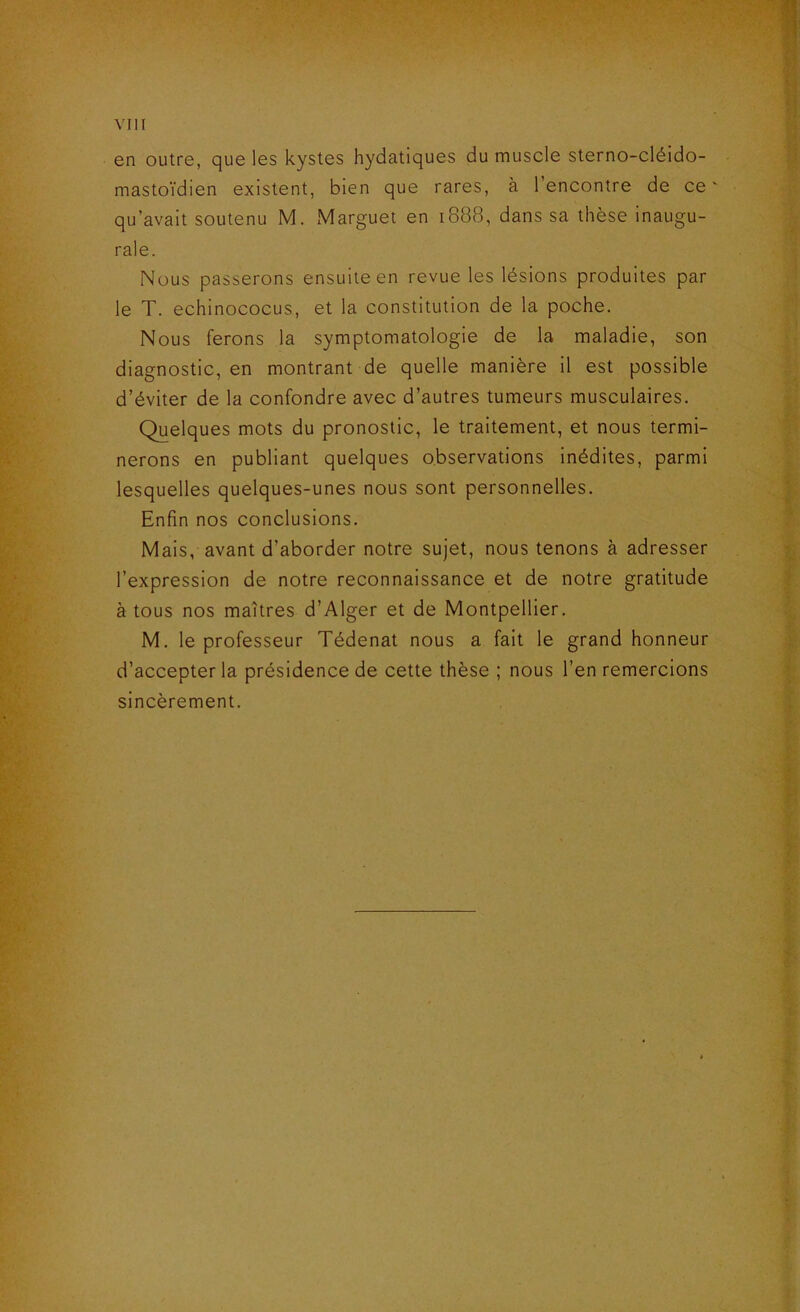 en outre, que les kystes hydatiques du muscle sterno-cléido- mastoïdien existent, bien que rares, à l’encontre de ce' qu’avait soutenu M. Marguet en 1888, dans sa thèse inaugu- rale. Nous passerons ensuite en revue les lésions produites par le T. echinococus, et la constitution de la poche. Nous ferons la symptomatologie de la maladie, son diagnostic, en montrant de quelle manière il est possible d’éviter de la confondre avec d’autres tumeurs musculaires. Quelques mots du pronostic, le traitement, et nous termi- nerons en publiant quelques observations inédites, parmi lesquelles quelques-unes nous sont personnelles. Enfin nos conclusions. Mais, avant d’aborder notre sujet, nous tenons à adresser l’expression de notre reconnaissance et de notre gratitude à tous nos maîtres d’Alger et de Montpellier. M. le professeur Tédenat nous a fait le grand honneur d’accepter la présidence de cette thèse ; nous l’en remercions sincèrement.