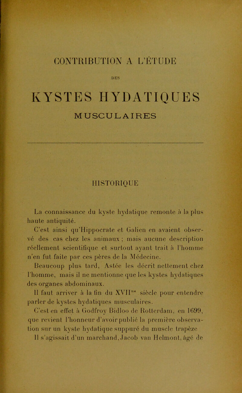 CONTRIBUTION A L’ETUDE DES KYSTES HYDATIQUES MUSCULAIRES HISTORIQUE La connaissance du kyste hydatique remonte à la plus haute antiquité. C’est ainsi qu’Hippocrate et Galien en avaient obser- vé des cas chez les animaux ; mais aucune description réellement scientifique et surtout ayant trait à l’homme n’en fut faite par ces pères de la Médecine. Beaucoup plus tard, Astée les décrit nettement chez l’homme, mais il ne mentionne que les kystes hydatiques des organes abdominaux. 11 faut arriver à la fin du XYII”* siècle pour entendre parler de kystes hydatiques musculaires. C’est en effet à Godfroy Bidloo de Rotterdam, en 1()99, que revient Thonneur d’avoir publié la première observa- tion sur un kyste hydatique suppuré du muscle trapèze 11 s’agissait d’un marchand, Jacob van Hclmont,àgé de