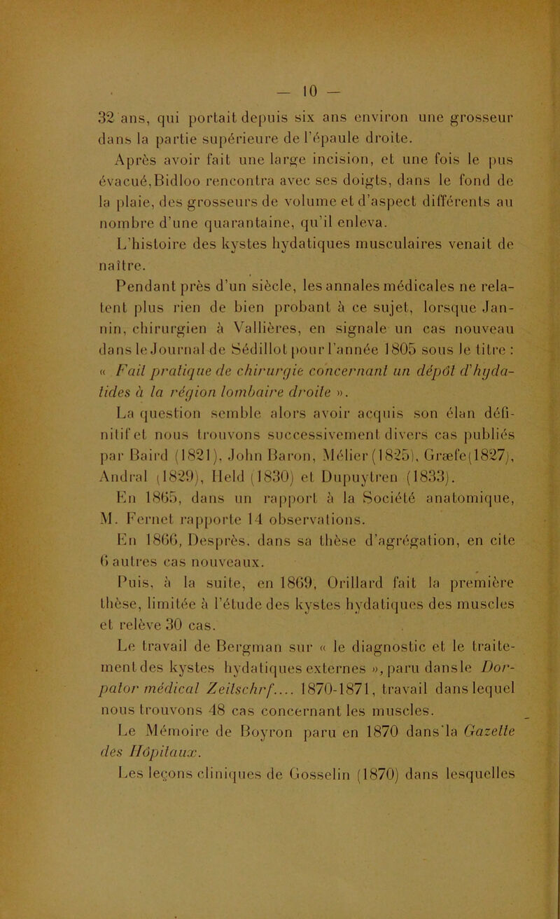 32 ans, qui portait depuis six ans environ une grosseur dans la partie supérieure de l’épaule droite. Après avoir fait une large incision, et une fois le pus évacué,Bidloo rencontra avec ses doigts, dans le fond de la plaie, des grosseurs de volume et d’aspect différents au nombre d’une quarantaine, qu’il enleva. L’histoire des kystes hydatiques musculaires venait de naître. Pendant près d’un siècle, les annales médicales ne rela- tent plus rien de bien probant à ce sujet, lorsque Jan- nin, chirurgien è Vallières, en signale un cas nouveau dans le Journal de Sédillot [)Our l’année 1805 sous le titre : « Fait pratique de chirurgie concernant un dépôt d'hijda- tides à la région lombaire droite ». La question semble alors avoir acquis son élan déü- nilifet nous trouvons successivement divers cas publiés par Baird (1821). John Baron, Mélier (1825), Græfe(1827j, Andi'al (1829), Ileld (1830) et Dnpuytren (1833). Kn 1865, dans un ra|)port h la Société anatomique, M. Fernet rapporte 14 obsei’valions. Lu 18GG, Desprès. dans sa thèse d’agrégation, en cite G autres cas nouveaux. Puis, à la suite, en 18G9, Orillard fait la première thèse, limitée à l’étude des kystes hydatiques des muscles et relève 30 cas. Le travail de Bergman sur « le diagnostic et le traite- mentdes kystes hydatiques externes »,parudansle Dor- palor médical Zeilschrf.... 1870-1871, travail dans lequel nous trouvons 48 cas concernant les muscles. Le Mémoire de Boyron paru en 1870 dans'la Gazelle des Hôpitaux. Les leçons clini(|ues de Gosselin (1870) dans lesquelles