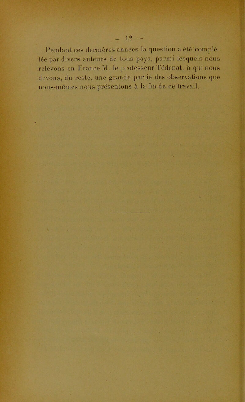 Pendant ces dernières années la question a été complé- tée par divers auteurs de tous pays, parmi tescjuels nous relevons en France M. le professeur Tédenat, à qui nous devons, du reste, une grande partie des observations que nous-mêmes nous présentons k la fin de ce travail.