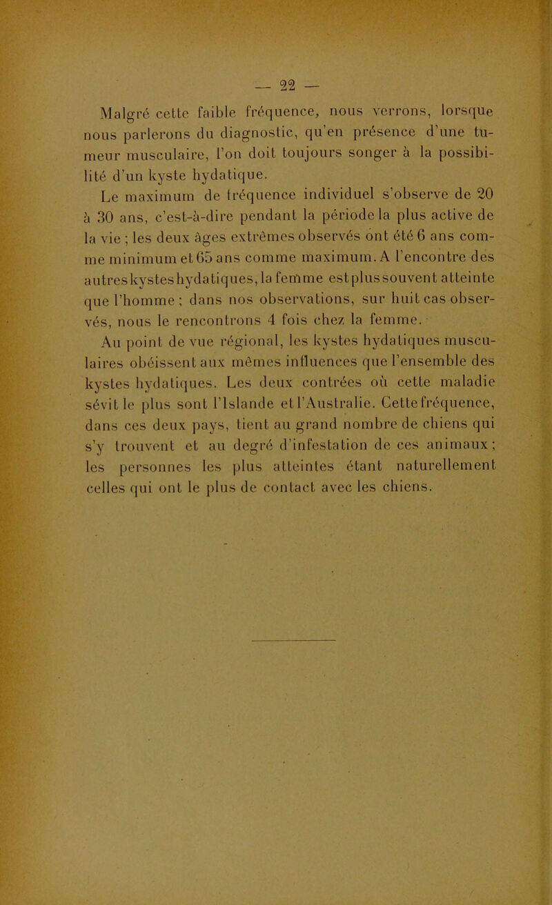 Malgré cette faible fréquence, nous verrons, lors(iue nous parlerons du diagnostic, qu’en présence d’une tu- meur musculaire, l’on doit toujours songer à la possibi- lité d’un kyste hydatique. Le maximum de Iréquence individuel s’observe de 20 à 30 ans, c’est-à-dire pendant la période la plus active de la vie ; les deux âges extrêmes observés ont été 6 ans com- me minimum et G5 ans comme maximum. A l’encontre des autreskysteshydatiques, la fenlme estplussouvent atteinte que l’homme : dans nos observations, sur huit cas obser- vés, nous le rencontrons 4 fois chez la femme. Au point de vue régional, les kystes hydatiques muscu- laires obéissent aux mômes influences que l’ensemble des kystes hydatiiiues. Les deux contrées où cette maladie sévit le plus sont l’Islande et l’Australie. Cette fréquence, dans ces deux pays, lient au grand nombre de chiens qui s’y trouvent et au degré d’infestation de ces animaux; les personnes les |>lus atteintes étant naturellement celles qui ont le plus de contact avec les chiens.