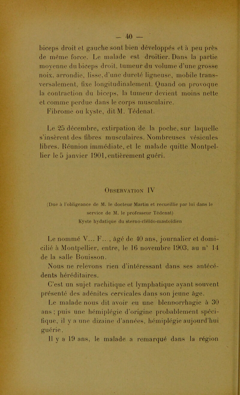 biceps droit et gauche sont bien développés et à peu près de même force. Le malade est droitier. Dans la partie moyenne du biceps droit, tumeur du volume d’une grosse noix, arrondie, lisse, d’une dureté ligneuse, mobile trans- versalement, fixe longitudinalement. Quand on provoque la contraction du bice|)s, la tumeur devient moins nette et comme perdue dans le corps musculaire. Fibrome ou kyste, ditiM. Tédenat. Le 25 décembre, extirpation de la poche, sur laquelle s’insèrent des fibres musculaires. Nombreuses vésicules libres. Réunion immédiate, et le malade quitte Montpel- lier le 5 janvier 1901,entièrement guéri. Observation IV (Due à l'obligeance de M. le docteur Martin et recueillie i)ar lui dans le service de M. le professeur Tédenat) Kyste hydaticpie du sterno-clé'ido-niasto'idien Le nommé V... F.. , âgé de-10 ans, journalier et domi- cilié à Montpellier, entre, le 16 novembre 1903, au n” 14 de la salle Bouisson. Nous ne relevons rien d’intéressant dans ses antécé- dents héréditaires. C’est un sujet rachitique et lymphatique ayant souvent présenté des adénites cervicales dans son jeune âge. Le malade nous dit avoir eu une blennorrhagie à 30 ans; puis une hémiplégie d’origine probablement spéci- fique, il y a une dizaine d’années, hémiplégie aujourd’hui guérie. Il y a 19 ans, le malade a remarqué dans la région