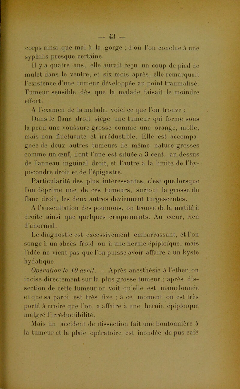 corps ainsi que mal à la gorge ; d’où l’on conclue ù une sypliilis presque certaine. 11 y a quatre ans, elle aurait reçu un coup de pied de mulet dans le ventre, et six mois a[)rès, elle remarquait l’existence d’une tumeur développée au point traumatisé. Tumeur sensible dès que la malade faisait le moindre eiï’ort. A l’examen de la malade, voici ce que l’on trouve : Dans le flanc droit siège une tumeur qui forme sous la peau une voussure grosse comme une orange, molle, mais non nuctuante et irréductible. Elle est accompa- gnée de deux autres tumeurs de même nature grosses comme un œuf, dont l’une est située à 3 cent, au dessus de l’anneau inguinal droit, et l’autre à la limite de l’hy- pocondre droit et de l’épigastre. Particularité des plus intéressantes, c’est que lorsque l’on déprime une de ces tumeurs, surtout la grosse du flanc droit, les deux autres deviennent turgescentes. A l’auscultation des poumons, on trouve de la matité à droite ainsi que quelques craquements. Au cœur, rien d’anormal. Le diagnostic est excessivement embarrassant, et l’on songe ù un abcès froid ou à une hernie épiploïque, mais l’idée ne vient pas que l’on puisse avoir affaire à un kyste hydatique. Opéralion le 10 avril. — Après anesthésie à l’éther, on incise directement sur la plus grosse tumeur ; après dis- section de cette tumeur on voit qu’elle est mamelonnée et (pie sa paroi est très fixe ; à ce moment on est très porté à croire que l’on a affaire ù une hernie épiploïque malgré l’irréductihilité. Mais un accident de dissection fait une boutonnière à la tumeur et la plaie opératoire est inondée de pus café