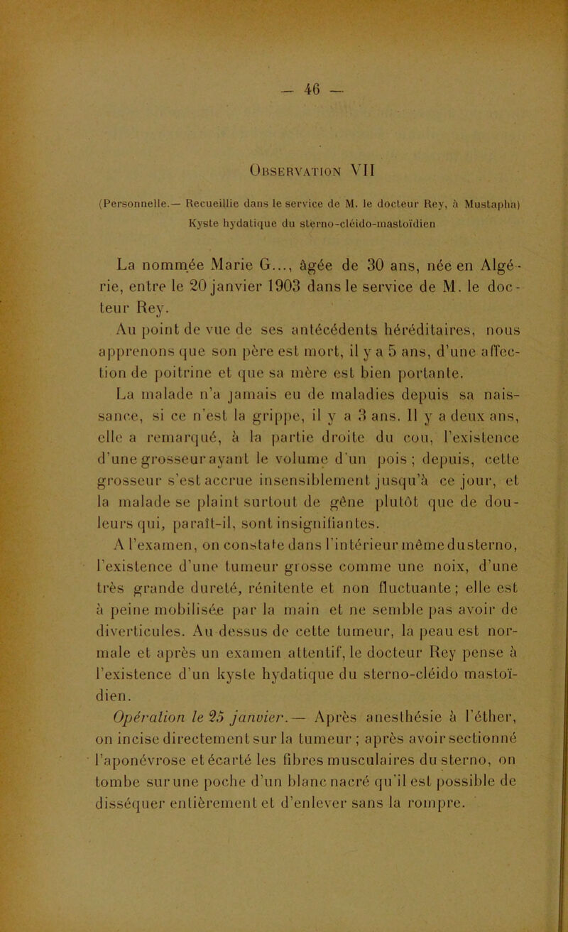 Observation VII (Personnelle.— Recueillie dans le service de M. le docteur Rey, à Mustapha) Kyste hydatique du sterno-cléido-mastoïdien La nommée Marie G..., âgée de 30 ans, née en Algé- rie, entre le 20 janvier 1903 dans le service de M. le doc- teur Rey. Au point de vue de ses antécédents héréditaires, nous apprenons (jue son père est mort, il y a 5 ans, d’une aiïec- tion de poitrine et que sa mère est bien portante. La malade n’a jamais eu de maladies depuis sa nais- sance, si ce n’est la gripjie, il y a 3 ans. 11 y a deux ans, elle a remarcjué, à la partie droite du cou, l’existence d’une grosseur ayant le volume d’uii pois; depuis, cette grosseur s’est accrue insensiblement jusqu’à ce jour, et la malade se plaint surtout de gêne [ilutùt que de dou- leurs (jui, paraît-il, sont insigniliantes. A l’examen, on constate dans l’intérieur mêmedusterno, l’existence d’une tumeur grosse comme une noix, d’une très grande dureté, rénitente et non fluctuante; elle est à peine mobilisé.e par la main et ne semble pas avoir de diverticules. Au dessus de cette tumeur, la peau est nor- male et après un examen attentif, le docteur Rey pense à l’existence d’un kyste hydatique du sterno-cléido mastoï- dien. Opération le ^5 janvier.— Après anesthésie à l’éther, on incise directement sur la tumeur; après avoir sectionné l’aponévrose et écarté les fibres musculaires dusterno, on tombe sur une poche d’un blanc nacré qu’il est possible de disséquer entièrement et d’enlever sans la rompre.