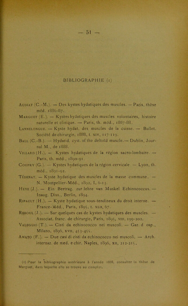 BIBLIOGRAPHIE (i) Audiat (C.-M.). — Des kystes hydatiques des muscles. — Pads, thèse méd. 1886-87. Marguet (E.). — Kystes hydatiques des muscles volontaires, histoire naturelle et clinique. — Paris, th. méd., 1887-88. Lannelongue. — Kyste hydat. des muscles de la cuisse. — Bullet. Société de chirurgie, 1888, t. xiv, 117-119. Ball (C.-B.). — Hydat'd. cyst. of the deltoïd muscle.— Dublin, Jour- nal M., de 1888. Villard(H.). — Kystes hydatiques de la région sacro-lombaire. — Paris, th. méd., 1890-91. CouPRY (G.). — Kystes hydatiques de la région cervicale. — Lyon, th. méd., 1891-92. Tédenat. — Kyste hydatique des muscles de la masse commune. — N. Montpellier-Méd., 1892, I, 6-13. Heye(J.). — Ein Bertrag. zur lehre van Muskel Echinococcus.— Inaug. Diss., Berlin, 1894. Ripault (H.). — Kyste hydatique sous-tendineux du droit interne. — France-.Vléd., Paris, 1895, t. XLii, 67. Reboul (.1.). — Sur quelques cas de kystes hydatiques des muscles. — Associât, franc, de chirurgie, Paris, 1895, viii, 199-202. Valeggio (T.).— Cisti da echinococco nei muscoli. — Gaz. d osp., Milano, 1896, xvii, 45 S• Amato (F.). — Due casi di cisti da echinococco nei muscoli. — Arch. internaz. de med. e chir. Naples, 1896, xii, 212-2I). (i) Pour la bibliographie antérieure à l’année 1888, consulter ta 'thèse de Marguet, dans laquelle elle se trouve au complet.