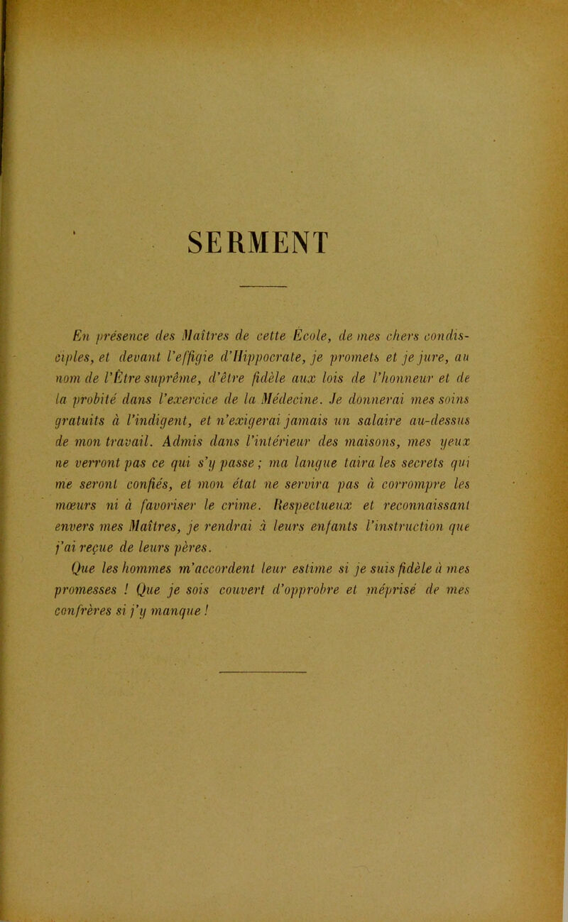 SERMENT En présence des i)laîtres de cette École, de mes chers condis- ciples, et devant l'effigie d’Hippocrate, je promets et je jure, au nom de l’Être suprême, d’être fidèle aux lois de l’honneur et de la probité dans l’exercice de la Médecine. Je donnerai mes soins gratuits à l’indigent, et n’exigerai jamais un salaire au-dessus de mon travail. Admis dans l’intérieur des maisons, mes yeux ne verront pas ce qui s’y passe ; ma langue taira les secrets qui me seront confiés, et mon état ne servira pas à corrompre les mœurs ni à favoriser le crime. Hespectueux et reconnaissant envers mes Maîtres, je rendrai à leurs enfants l’instruction que j’ai reçue de leurs pères. Que les hommes m’accordent leur estime si je suis fidèle à mes promesses ! Que je sois couvert d’opprobre et méprisé de mes confrères si j’y manque !