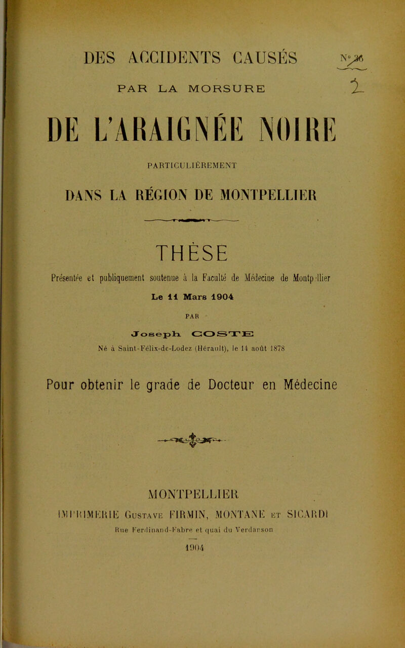 DES ACCIDENTS CAUSÉS PAR LA MORSURE DE L’AIUIGNÉIÎ NOIHIÎ PARTICULIÈREMENT DANS LA RÉGION DE MONTPELLIER THÈSE Présentée et publiquement soutenue à la Faculté de Médecine de Montpdlier PAR Josepli GOSTEl Né à Saint-Félix-de-Lodez (Hérault), le 14 août 1878 Pour obtenir le grade de Docteur en Médecine MONTPELLIER IMIMllMEm P] (iuSTAVE EIHMIN, MONTANE et SICAIIDI Rue l'■er(linan(l-l''abre et quai du Verdarson It)()4 P