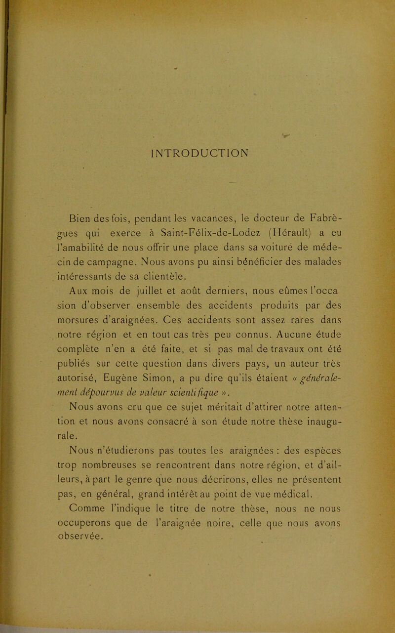 INTRODUCTION Bien des fois, pendant les vacances, le docteur de Fabrè- gues qui exerce à Saint-Félix-de-Lodez (Hérault) a eu l’amabilité de nous offrir une place dans sa voituré de méde- cin de campagne. Nous avons pu ainsi bénéficier des malades intéressants de sa clientèle. Aux mois de juillet et août derniers, nous eûmes l’occa sion d’observer ensemble des accidents produits par des morsures d’araignées. Ces accidents sont assez rares dans notre région et en tout cas très peu connus. Aucune étude complète n’en a été faite, et si pas mal de travaux ont été publiés sur cette question dans divers pays, un auteur très autorisé, Eugène Simon, a pu dire qu’ils étaient a générale- ment dépourvus de valeur scientifique ». Nous avons cru que ce sujet méritait d’attirer notre atten- tion et nous avons consacré à son étude notre thèse inaugu- rale. Nous n’étudierons pas toutes les araignées : des espèces trop nombreuses se rencontrent dans notre région, et d’ail- leurs, à part le genre que nous décrirons, elles ne présentent pas, en général, grand intérêt au point de vue médical. Comme l’indique le titre de notre thèse, nous ne nous occuperons que de l’araignée noire, celle que nous avons observée.