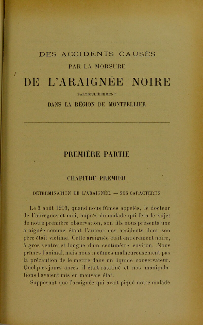 DES ACCIDENTS CAUSÉS PAR LA MORSURE DE L’ARAIGNÉE NOIRE PARTICULIÈREMENT DANS LA RÉGION DE MONTPELLIER PREMIÈRE PARTIE # CHAPITRE PREMIER DÉTERMINATION DE L’ARAIGNÉE. — SES CARACTÈRES Le 3 août 1903, quand nous fûmes appelés, le docteur de Fabrègues et moi, auprès du malade qui fera le sujet de notre première observation, son lils nous présenta une araignée comme étant l’auteur des accidents dont son père était victime. Cette araignée était entièrement noire, è gros ventre et longue d’un centimètre environ. Nous prîmes l’animal, mais nous n’eûmes malheureusement pas la précaution de le mettre dans un liquide conservateur. Quelques jours après, il était ratatiné et nos manipula- tions l’avaient mis en mauvais état. Supjiosant que l’araignée qui avait piqué notre malade