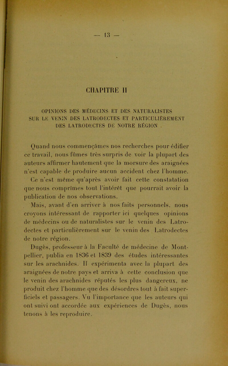 CHAPITRE II OPINIONS DES MÉDECINS ET DES NATURALISTES SUR LE VENIN DES LATRODECTES ET PARTICULIÈREMENT DES LATRODECTES DE NOTRE RÉGION . Quand nous commençâmes nos recherches pour édifier ce travail, nous fûmes très surpris de voir la plupart des auteurs affirmer hautement que la morsure des araignées n’est capable de produire aucun accident chez l’homme. Ce n’est même qu’après avoir fait cette constatation que nous comprîmes tout l’intérêt que pourrait avoir la publication de nos observations. Mais, avant d’en arriver è nos faits personnels, nous croyons intéressant de rapporter ici quelques opinions de médecins ou de naturalistes sur le venin des Latro- dectes et particulièrement sur le venin des Latrodectes de notre région. Dugès, professeur è la Faculté de médecine de Mont- pellier, publia en 1836 et 1839 des études intéressantes sur les arachnides. Il expérimenta avec la plupart des araignées de notre pays et arriva è cette conclusion (jue le venin des arachnides réputés les })lus dangereux, ne produit chez l’homme que des désordres tout à fait super- ficiels et passagers. Vu rim{)ortance que les auteurs qui ont suivi ont accordée aux expériences de Dugès, nous tenons è les reproduire.