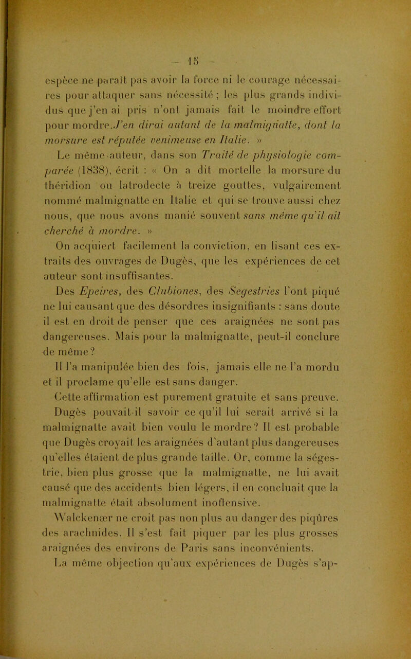 espace ne |)<u’ail |)as avoir la Ibrce ni le courage nécessai- res poLii’attarpiei' sans nécessité; les [)lus grands indivi- dus que j’en ai pris n’onl jamais lait le moindre effort pour mordre.,7’e/i dirai aidant de la malmignalle, dont la morsure est réputée venimeuse en Italie. » Le même auleui', dans son Traité de phijsiologie com- parée (1838), écrit : « On a dit mortelle la morsure du théridion ou lalrodecte à ti-eizc gouttes, vulgairement nommé malmignatte en Italie et qui se trouve aussi chez nous, que nous avons manié souvent .sans même qu'il ail cherché à mordre. » On acquiert facilement la conviction, en lisant ces ex- traits des ouvrages de Dugès, que les expériences de. cet auteur sont insuffisantes. Des Epeires, des Clubiones, des Segestries l’ont piqué ne lui causant que des désordres insignifiants : sans doute il est en droit de penser que ces araignées ne sont pas dangereuses. Mais pour la malmignatte, peut-il conclure de même? Il l’a manipulée bien des fois, jamais elle ne l’a mordu et il proclame qu’elle est sans danger. Cette affirmation est purement gratuite et sans preuve. Dugès pouvait-il savoir ce (ju’il lui serait arrivé si la malmignatte avait bien voulu le mordre? Il est probable (|ue Dugès croyait les araignées d’autant plus dangereuses qu’elles étaient de plus grande taille. Or, comme la séges- trie, bien plus grosse ([ue la malmignatte, ne lui avait causé que des accidents bien légers, il en concluait que la malmignatte était absolument inoflensive. ^^’alcl\eruer ne croit pas non plus au tlangerdes pi(|ûres d(îs ai’aclinides. Il s’est fait pi(|uer par les plus grosses araignées des envii-ons de Paids sans inconvénients. La même objection (pi’aux expéricmees de Dugès s’ap-