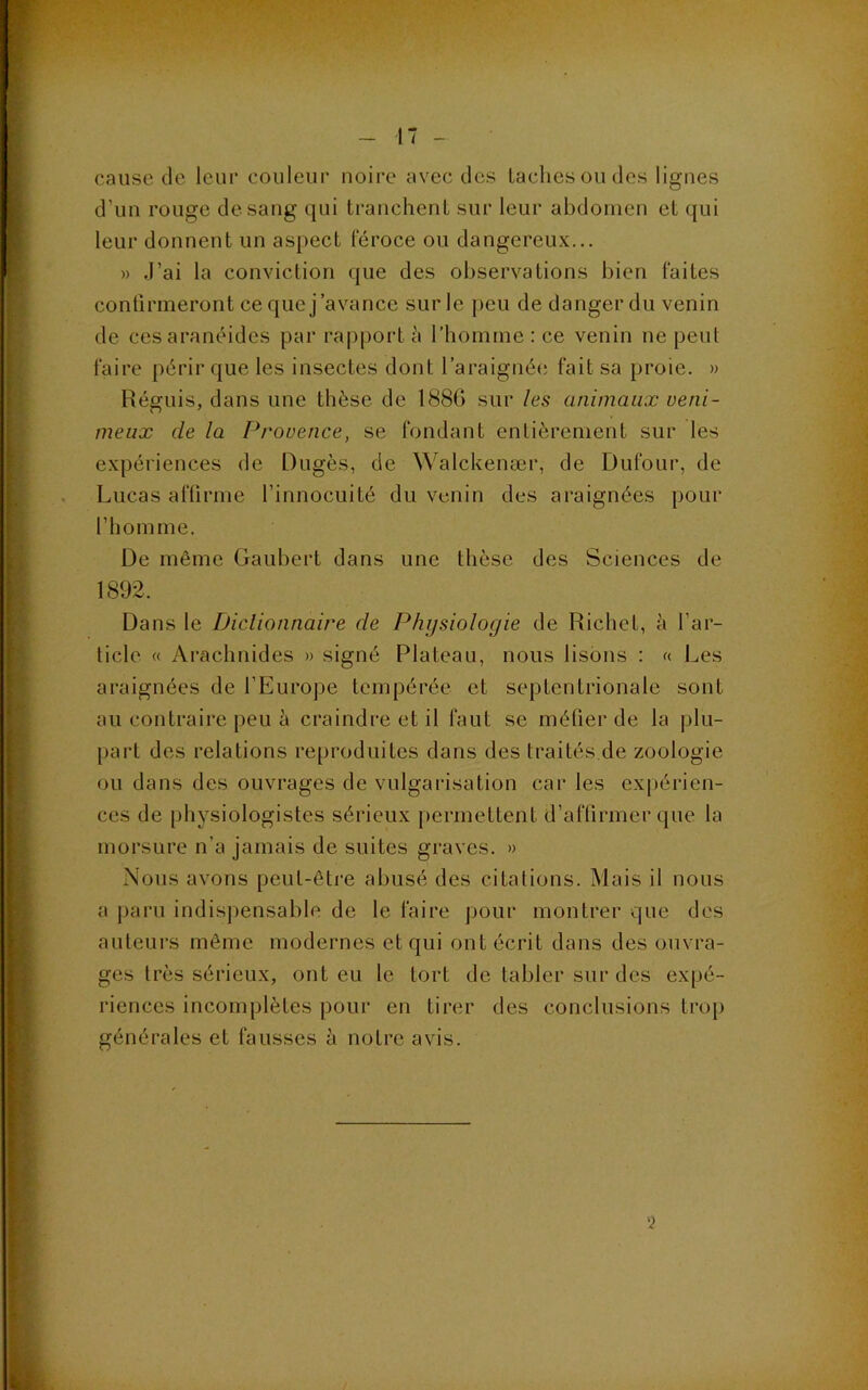 cause de leur couleur noire avec des lâches ou des lignes d’un rouge de sang qui Iranchenl sur leur abdomen et qui leur donnent un aspect féroce ou dangereux... » J’ai la conviction que des observations bien faites confirmeront ce que j’avance sur le peu de danger du venin de cesaranéidcs par rajiport à l’bomme : ce venin ne peut faire périr que les insectes dont l’araignée fait sa proie. » Réguis, dans une thèse de 1886 sur les animaux veni- meux de la Provence, se fondant entièrement sur les expériences de Dugès, de Walckenær, de Dufour, de Lucas afürme l’innocuité du venin des araignées pour l’homme. De même Gaubert dans une thèse des Sciences de 1892. Dans le Diclionnaire de Physiologie de Richet, è l’ar- ticle « Arachnides » signé Plateau, nous lisons : « Les araignées de l’Europe tempérée et septentrionale sont au contraire peu à craindre et il faut se méfier de la plu- part des relations reproduites dans des traités de zoologie ou dans des ouvrages de vulgarisation car les expérien- ces de physiologistes sérieux permettent d’affirmer que la morsure n’a jamais de suites graves. » Nous avons peut-être abusé des citations. Mais il nous a paru indispensable de le faire pour montrer que des auteurs même modernes et qui ont écrit dans des ouvra- ges très sérieux, ont eu le tort de tabler sur des expé- riences incomplètes pour en tirer des conclusions trop générales et fausses à notre avis.