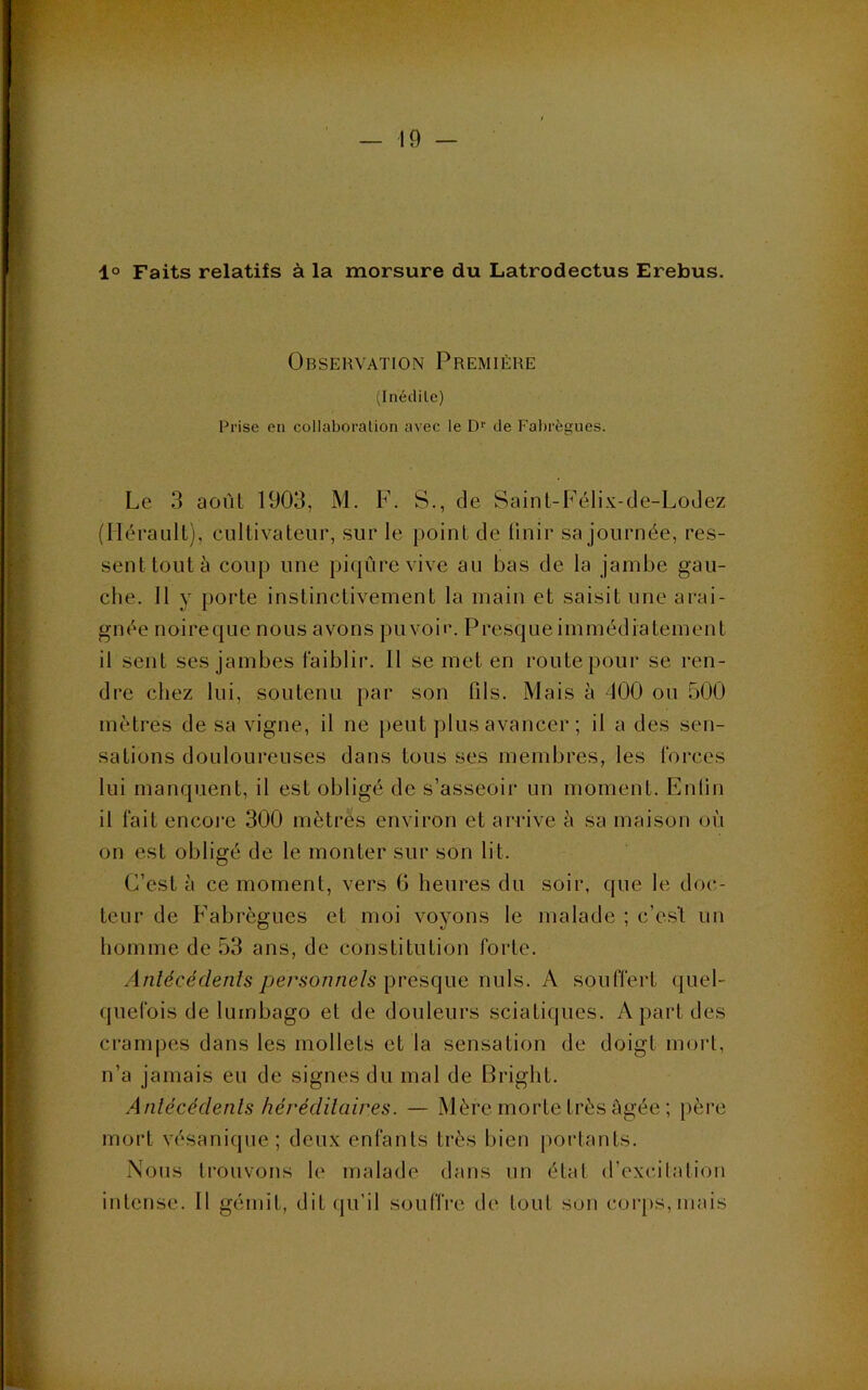 1° Faits relatifs à la morsure du Latrodectus Erebus. Observation Première (Inédite) Prise en collaboration avec le D'' de Fabrègues. Le 3 août 1903, M. F. S., de Saint-Félix-de-LoJez (Hérault), cultivateur, sur le point de finir sa journée, res- sent tout à coup une piqûre vive au bas de la jambe gau- che. 11 y porte instinctivement la main et saisit une arai- gnée noireque. nous avons pu voir. Presque immédiatement il sent ses jambes faiblir. Il se met en route pour se ren- dre chez lui, soutenu par son fils. Mais à 400 ou 500 mètres de sa vigne, il ne jieut plus avancer ; il a des sen- sations douloureuses dans tous ses membres, les forces lui manquent, il est obligé de s’asseoir un moment. Enfin il fait encoi'e 300 mètres environ et arrive à sa maison où on est obligé de le monter sur son lit. C’est à ce moment, vers fi heures du soir, que le doc- teur de Fabrègues et moi voyons le malade ; c’esl un homme de 53 ans, de constitution forte. Antécédenis personnels presque nuis. A souffert quel- quefois de lumbago et de douleurs sciatiques. A part des crampes dans les mollets et la sensation de doigt mort, n’a jamais eu de signes du mal de Bright. Anlécédenls héréditaires. — Mère morte très âgée ; pèi'e mort vésanique; deux enfants très bien portants. Nous trouvons le malade dans nn étal d’excitation intense. Il gémit, ditipi’il souffre de tout son corps, mais