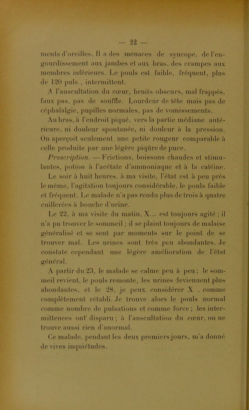 ’ >v r — 22 — ments d’oreilles. Il a des menaces de syncope, de l’en- gourdissement aux jambes et aux bras, des crampes aux membres inférieurs. Le pouls est faible, fréquent, plus de 120 puis., intermittent. A l’auscultation du cœur, bruits obscurs, mal frappés, faux j)as, [)as de souflle. Lourdeur de tète mais pas de céphalalgie, pupilles normales, pas de vomissements. Au bras, à l’endroit'piqué, vers la partie médiane anté- rieure, ni douleur spontanée, ni douleur à la pression. On aperçoil seulement une petite rougeur comparable à celle produite j)ar une légère piqûre de puce. Prescriplion. — Frictions, boissons chaudes et stimu- lantes, potion à l’acétate d’ammoniaque et à la caléine. Le soir à huit heures, à ma visite, l’état est à peu près le môme, l’agitation toujours considérable, le pouls faible et fréf|uent. Le malade n’a pas rendu plus de trois à quatre cuillerées à bouche d’urine. Le 22, à ma visite du matin, X... est toujours agité ; il n’a pu trouver le sommeil ; il se i)laint toujours de malaise généralisé et se sent |)ar moments sur le point de se trouver mal. Les urines sont très peu abondantes. Je constate cependant une légère amélioration de l’état général. A partir du 2.‘1, le malade se calme peu à peu; le som- meil revient, le pouls remonte, les urines deviennent plus abondantes, et le 28, je peux considère)’ X .. comme complètement l’établi. Je trouve aloi's le pouls normal comme nombi'e de pulsations et comme force ; les inter- mittences ont’ dispai’u ; à l’auscultation du cœur, on ne trouve aussi rien d’anormal. Ce malade, pendant les deux piœmiei’s joui’s, m’a donné de vives inquiétudes.