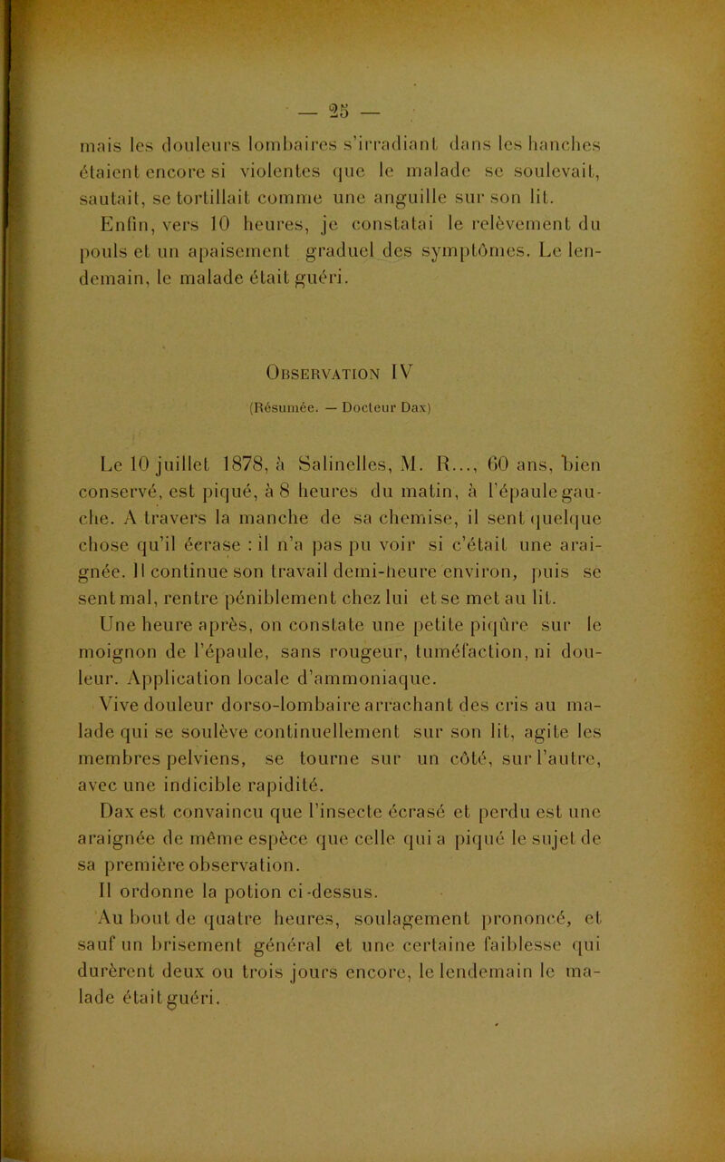mais les douleurs lombaires s’irradiant dans les hanches étaient encore si violentes (|ue le malade se soulevait, sautait, se tortillait comme une anguille sur son lit. Enfin, vers 10 heures, je constatai le relèvement du pouls et un apaisement graduel des symptômes. Le len- demain, le malade était guéri. Observation IV (Résumée. — Docleiir Dax) Le 10 juillet 1878, à Salinelles, M. R..., 00 ans, Lien conservé, est piqué, à 8 heures du matin, à l’épaulegau- che. A travers la manche de sa chemise, il sent (luelque chose qu’il écrase : il n’a pas pu voir si c’était une arai- gnée. Il continue son travail demi-tieure environ, puis se sent mal, rentre péniblement chez lui et se met au lit. Une heure après, on constate une petite piqûre sur le moignon de l’épaule, sans rougeur, tumélaction, ni dou- leur. Application locale d’ammoniaque. Vive douleur dorso-lombaire arrachant des cris au ma- lade qui SC soulève continuellement sur son lit, agite les membres pelviens, se tourne sur un côté, sur l’autre, avec une indicible rapidité. Dax est convaincu que l’insecte écrasé et perdu est une araignée de même espèce que celle qui a piqué le sujet de sa première observation. Il ordonne la potion ci-dessus. Au bout de quatre heures, soulagement prononcé, et sauf un brisement général et une certaine faiblesse qui durèrent deux ou trois jours encore, le lendemain le ma- lade était guéri.