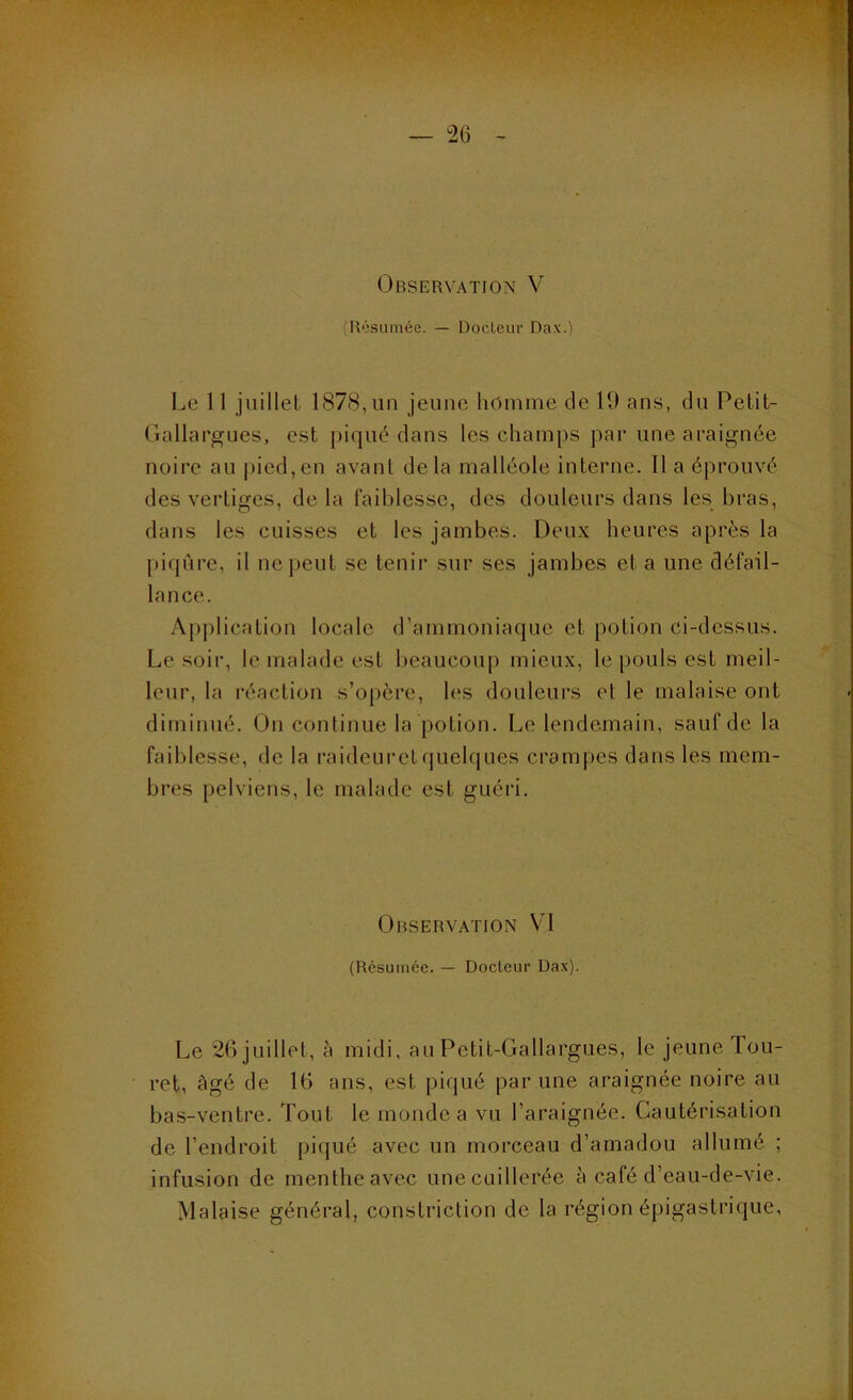 Observation V (R'isumée. — Docteur Dax.) Le 11 juillet 1878, un jeune homme de 19 ans, du Petit- Gallargues, est piqué dans les champs par une araignée noire au pied,en avant delà malléole interne, lia éprouvé des vertiges, delà faiblesse, des douleurs dans les bras, dans les cuisses et les jambes. Deux heures après la piqûre, il ne peut se tenir sur ses jambes et a une défail- lance. Ap|)lication locale d’ammoniaque et potion ci-dessus. Le soir, le malade est beaucoup mieux, le pouls est meil- leur, la réaction s’opère, h‘S douleurs et le malaise ont diminué. On continue la potion. Le lendemain, sauf de la faiblesse, de la raideuretquelques crampes dans les mem- bres pelviens, le malade est guéri. Observation VI (Résumée. — Docteur Dax). Le 2()juillet, à midi, au Petit-Gallargues, le jeune Tou- ret, âgé de 16 ans, est piqué par une araignée noire au bas-ventre. Tout le monde a vu l’araignée. Cautérisation de l’endroit piqué avec un morceau d’amadou allumé ; infusion de menthe avec unecuillerée à café d’eau-de-vie. Malaise général, constriction de la région épigastrique,