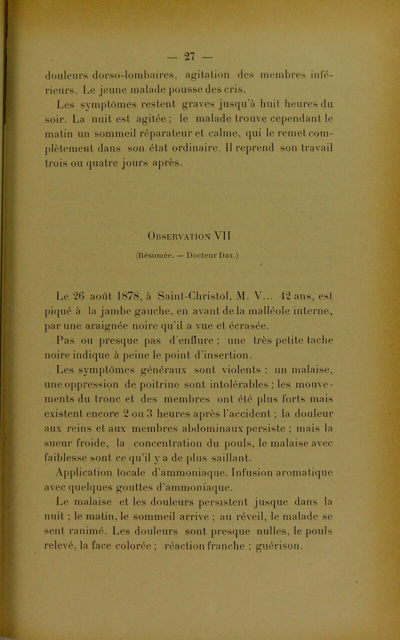 douleurs dorso-lombaires, agilaliou des membres infc'- rieurs. Le jeimc malade pousse des ciâs. Les symptômes restent graves jusqu’à huit heures du soir. La nuit est agitée; le malade trouve cependant le matin un sommeil réparateur et calme, qui le remet com- plètement dans son état ordinaire. 11 reprend son travail trois ou quatre jours après. Observation VII (Résumée. — Docteur Dax.) Le 2G août 1878, à Saint-Christol, M. V... 42 ans, est pi(jué à la jambe gauche, en avant de la malléole interne, par une araignée noire qu’il a vue et écrasée. Pas ou presque pas d’enflure ; une très petite tache noire indique à peine le point d’insertion. . Les symptômes générau.x sont violents : un malaise, une oppression de poitrine sont intolérables; les mouve- ments du tronc et des membres ont été plus forts mais existent encore 2 ou 3 heures après l’accident ; la douleur aux reins et aux membres abdominaux persiste ; mais la sueur froide, la concentration du pouls, le malaise avec faiblesse sont ce qu’il y a de jilus saillant. Application locale d’ammoniaque. Infusion aromatique avec quelques gouttes d’ammoniaque. Le malaise et les douleurs persistent jusque dans la nuit ; le matin, le sommeil arrive ; au réveil, le malade se sent ranimé. Les douleurs sont presque milles, le pouls relevé, la face colorée; réaction franche ; guérison.