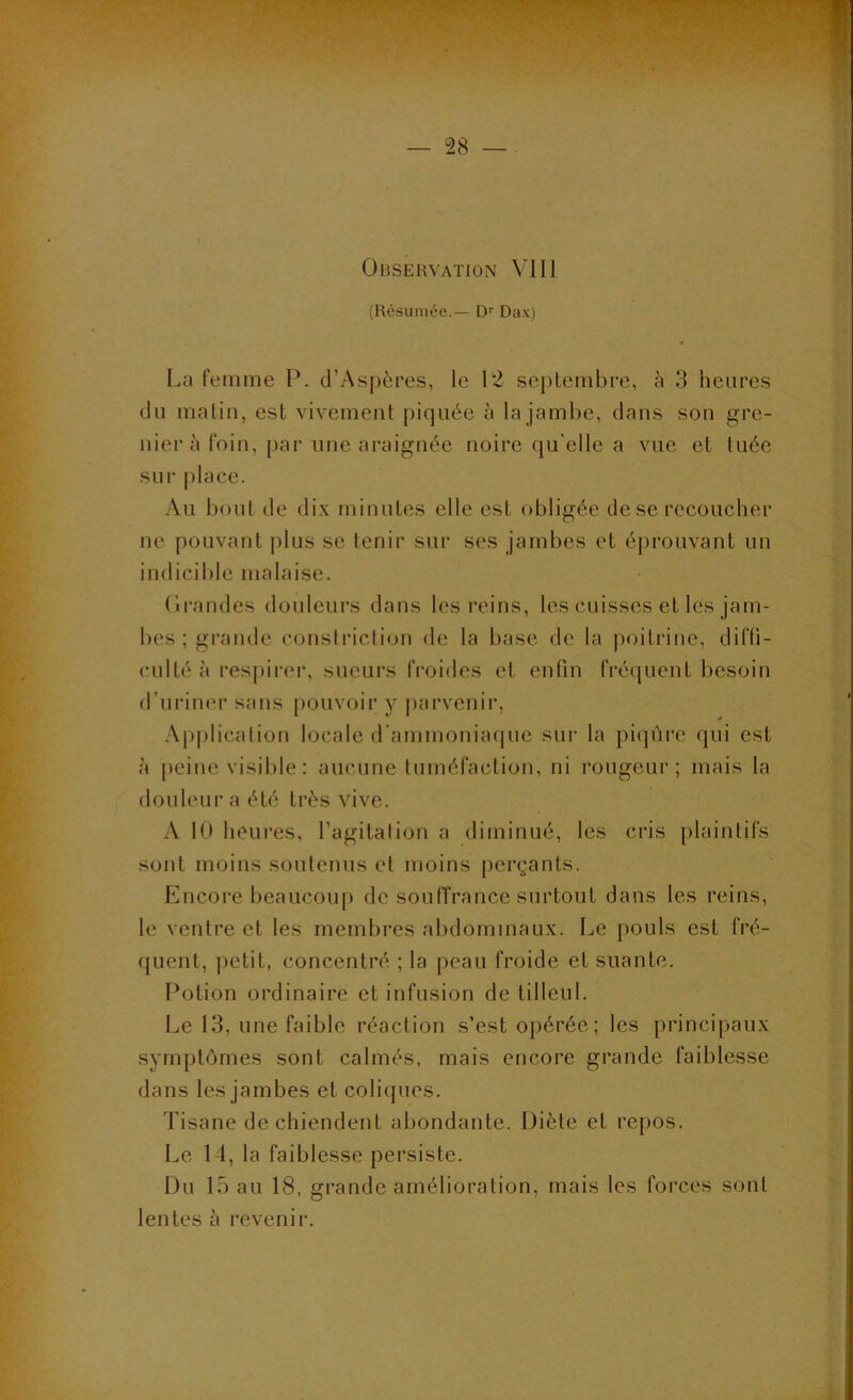Observation VIII (Résumée.— Df Dax) La femme P. d’Aspères, le 12 septembre, à 3 heures du malin, est vivement piquée à la jambe, dans son gre- nier à foin, par une araignée noire qu elle a vue et tuée sur place. Au bout de dix minutes elle est obligée de se recoucher ne pouvant plus se tenir sur ses jambes et éj)rouvant un indicible malaise. (Irandes douleurs dans les reins, les cuisses et les jam- bes ; grande conslriction de la base de la poitrine, diffi- culté à respirer, sueurs froides et enfin fréquent besoin d’uriner sans [louvoir y parvenir, Ap|)licalion locale d’ammoniaque sur la piijùre qui est à peine visible: aucune tuméfaction, ni rougeur; mais la douleur a été très vive. A 10 hcui'es, l’agitalion a diminué, les cris plaintifs sont moins soutenus et moins pei’çants. Encore beaucoup de soufîrance surtout dans les reins, le ventre et les membi-es abdominaux. Le pouls est fré- quent, |)etit, concentré ; la peau froide et suante. Potion ordinaire et infusion de tilleul. Le 13, une faible réaction s’est opérée; les principaux symptômes sont calmés, mais encore grande faiblesse dans les jambes et coliijues. Tisane de chiendent abondante. Diète et repos. Le 14, la faiblesse persiste. Du 15 au 18, grande amélioration, mais les foi’ces sont lentes à revenir.