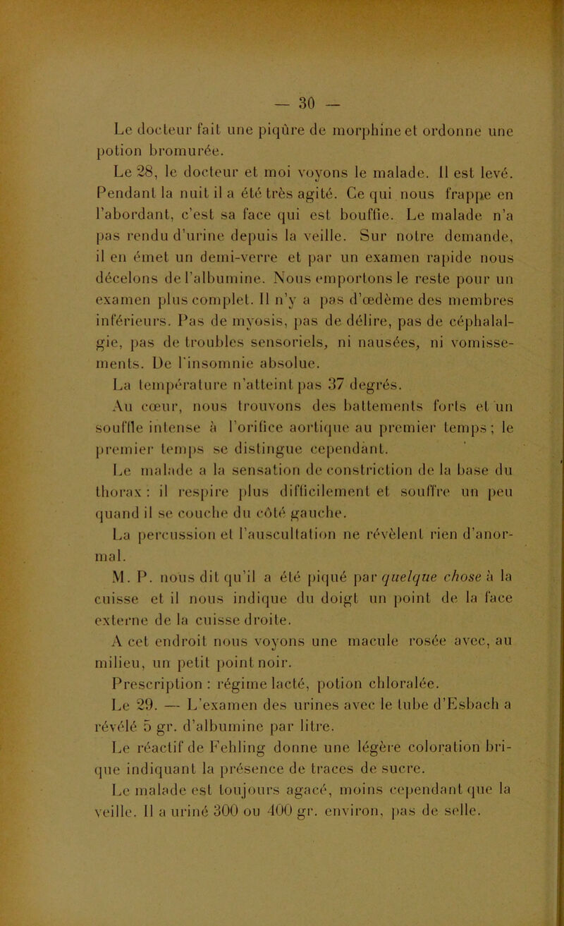 Le docteur fait une piqûre de morphine et ordonne une potion bromurée. Le 28, le docteur et moi voyons le malade. 11 est levé. Pendant la nuit il a été très agité. Ce qui nous frappe en l’abordant, c’est sa face qui est bouffie. Le malade n’a pas rendu d’urine depuis la veille. Sur notre demande, il en émet un demi-verre et par un examen rapide nous décelons de l’albumine. Nous emportons le reste pour un examen plus complet. 11 n’y a pas d’œdème des membres inférieurs. Pas de myosis, pas de délire, pas de céphalal- gie, pas de troubles sensoriels, ni nausées, ni vomisse- ments. De l'insomnie absolue. La temj)érature n’atteint pas 37 degrés. Au cœur, nous trouvons des battements forts et un souflle intense à l’oritice aortique au premier temps; le premier temps se distingue cependant. Le malade a la sensation de constriction de la base du thorax : il respire plus difticilement et souffre un peu quand il se couche du côté gauche. La percussion et l’auscultation ne révèlent i*ien d’anor- mal. M. P. nous dit qu’il a été [)iqué \)<n‘ quelque chose h la cuisse et il nous indique du doigt un [)oint de la face externe de la cuisse droite. A cet endroit nous voyons une macule rosée avec, au milieu, un petit })ointnoir. Prescription : régime lacté, potion cliloralée. Le 29. — L’examen des urines avec le tube d’Esbach a révélé 5 gr. d’albumine par litre. Le réactif de Fehling donne une légère coloration bri- que indiquant la présence de traces de sucre. Le malade est toujours agacé, moins cej)endant (pie la veille. Il a uriné 300 ou 400 gr. environ, j>as de selle.