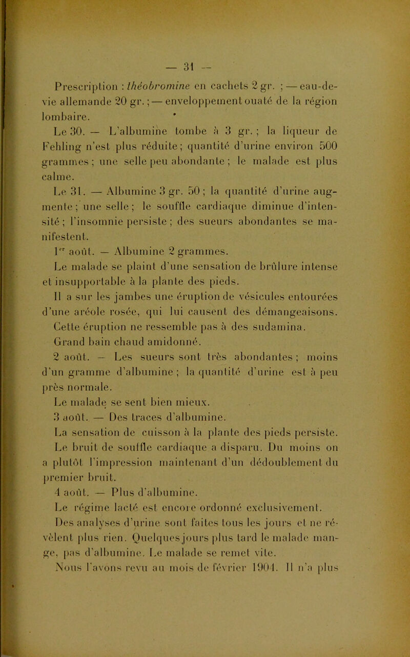 Prescription : MeoZ)/’omzVîe en cachets 2 gr. ; — eau-de- vie allemande 20 gr. ;— enveloppement ouaté de la région lombaire. Le 30. — L’albumihe tombe à 3 gr. ; la li(|ueur de Fehling n’est plus réduite; quantité d’urine environ 500 grammes ; une selle peu abondante ; le malade est plus calme. I.e 31. — Albumine 3 gr. 50; la quantité d’urine aug- mente; une selle; le souffle cardiaque diminue d’inten- sité; l’insomnie persiste ; des sueurs abondantes se ma- nifestent. 1 août. — Albumine 2 grammes. Le malade se plaint d’une sensation de brûlure intense et insupportable à la plante des pieds. 11 a sur les jambes une éruption de vésicules entourées d’une aréole rosée, qui lui causent des démangeaisons. Cette éruption ne ressemble pas û des sudamina. Grand bain chaud amidonné. 2 août. — Les sueurs sont très abondantes; moins d’un gramme d’albumine ; la quantité d’urine est à peu près normale. Le malade se sent bien mieux. 3 août. — Des traces d’albumine. La sensation de cuisson à la plante des pieds persiste. Le bruit de souffle cardiaque a disparu. Du moins on a plutôt l’impression mainlenant d’un dédoublement du j)remier bruit. 4 août. — Plus d’albumine. Le régime lacté est encoïc ordonné exclusivement. Des analvscs d’urine sont faites tous les jours et ne ré- Xi «i vêlent plus rien. Quelques jours plus tard le malade man- ge, pas d’albumine. Le malade se remet vite. Nous l’avons l’cvu au mois de février 1901. 11 n’a [)lus