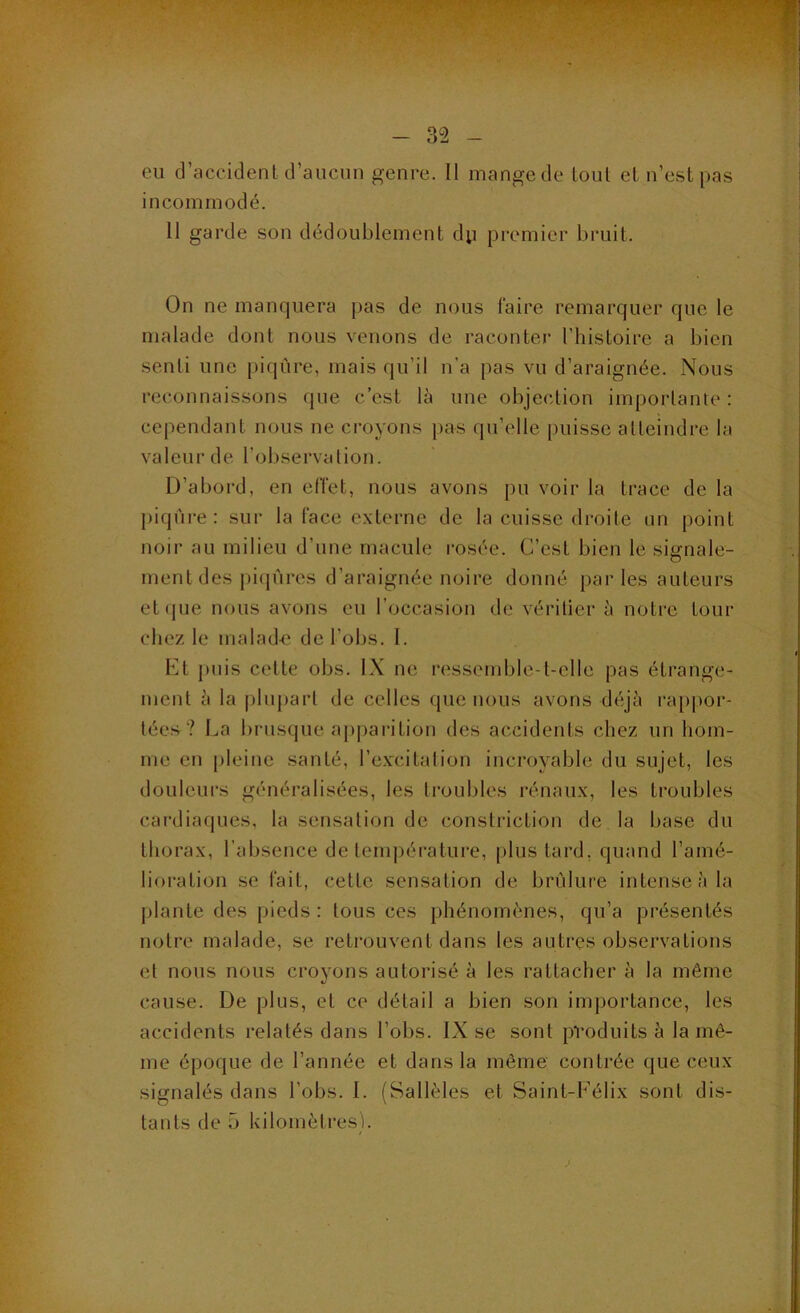 eu d’accident craucun genre. Il mange de tout et n’est pas incommodé. 11 garde son dédoublement dp premier bruit. On ne manquera pas de nous faire remarquer que le malade dont nous venons de raconter l’histoire a bien senti une piqûre, mais qu’il n’a pas vu d’araignée. Nous reconnaissons que c’est là une objection importante; cependant nous ne croyons pas qu’elle puisse atteindre la valeur de l’observation. D’abord, en effet, nous avons pu voir la trace de la piqûi-e: sur la face externe de la cuisse droite im point noir au milieu d’une macule rosée. C’est bien le sisfriale- ment des picp'ires d’araignée noire donné parles auteurs et(pje nous avons eu l’occasion de vérilier à notre tour chez le malad-e de l’obs. I. Kt puis celte obs. IX ne ressemble-t-elle pas étrange- ment à la |)lupart de celles (pie nous avons déjà ra[)por- lées? La brusque ap|)arition des accidents chez un hom- me en j)leine santé, l’excitalion incroyable du sujet, les douleurs généralisées, les troubles rénaux, les troubles cardiaques, la sensation de (mnstriction de la base du thorax, l’absence de lein])érature, [ilustard, quand l’amé- lioration se fait, cette sensation de brûlure intense à la plante des pieds : tous ces phénomènes, qu’a présentés notre malade, se retrouvent dans les autres observations et nous nous croyons autorisé à les rattacher à la même cause. De plus, et ce détail a bien son importance, les accidents relatés dans l’obs. IX se sont produits à la mê- me époque de l’année et dans la môme contrée que ceux signalés dans l’obs. 1. (Sallèles et Saint-Félix sont dis- tants de ü kilomètres).