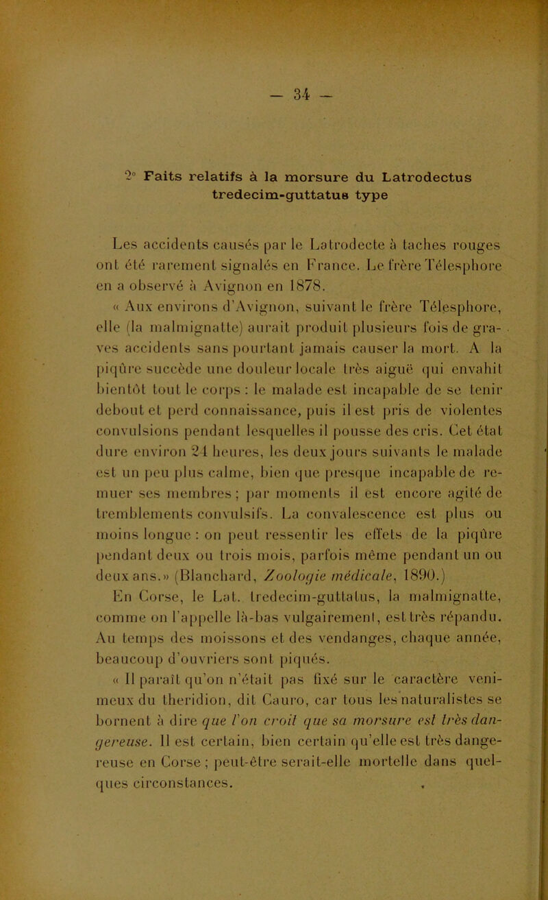 2“ Faits relatifs à la morsure du Latrodectus tredecim-guttatus type Les accidents causés par le Latrodecte à taches rouges ont été rarement signalés en France. Le frère Télesphore en a observé à Avignon en 1878. « Aux environs d’Avignon, suivant le frère Télesphore, elle (la malmignatle) aurait j)roduil plusieurs fois de gra- ves accidenls sans pourtant jamais causer la moid. A la piqûre succède une douleui'locale très aiguë qui envahit bientôt tout le corps : le malade est incapable de se tenir debout et [)erd connais.sance, puis il est pris de violentes convulsions pendant lesquelles il pousse des cris. Cet état dure environ 2-1 heures, les deux jours suivants le malade est un jjou plus calme, bien que |)res<|ue incapable de re- muer ses membres; j>ar moments il est encore agité de tremblements convulsifs. La convalescence est plus ou moins longue : on peut ressentir les effets de la piqûre pendant deux ou trois mois, parfois même pendant un ou deux ans.» (Blanchard, Zoologie médicale, 1890.) Lu Corse, le Lat. tredecim-guttatus, la malmignalte, comme on l’appelle là-bas vulgairement, est très répandu. Au temps des moissons et des vendanges, chaque année, beaucoup d’ouvriers sont jjiqués. « Il paraît qu’on n’était pas fixé sur le caractère veni- meux du theridion, dit Cauro, car tous les naturalistes se bornent à dire que l'on croit que sa morsure est très dan- gereuse. 11 est certain, bien certain qu’elle est très dange- reuse en Corse; peut-être serait-elle mortelle dans quel- ques circonstances.