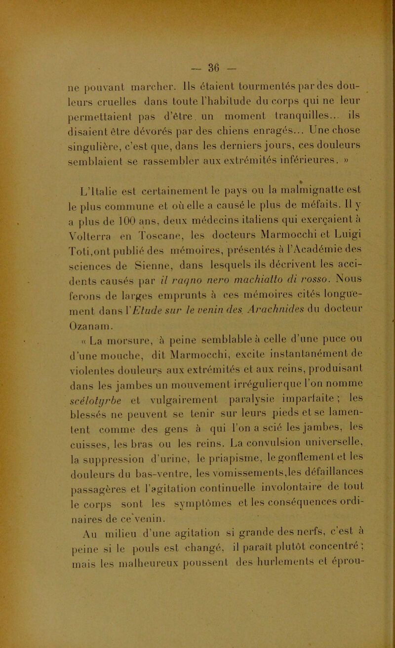 ' - ■ ' '^ •' ■■ V ' •'• ' ■ ~ 36 - ne pouvant marcher. Ils étaient tourmentés par des don- leurs cruelles dans toute l’habitude du corps qui ne leur permettaient ])as d’être, un moment tranquilles... ils disaient être dévorés par des chiens enragés... Une chose singulière, c’est que, dans les derniers jours, ces douleurs semblaient se rassembler aux extrémités inférieures. » % L’Italie est certainement le pays ou la malmignatte est le plus commune et où elle a causé le plus de méfaits. 11 y a plus de 100 ans, deux médecins italiens qui e.xerçaient à Volterra en Toscane, les docteurs Marmocchi et Luigi Toti.ont publié des mémoires, présentés à l’Académie des sciences de Sienne, dans lesquels ils décrivent les acci- dents causés par il raejno nero machicilto di rosso. Nous ferons de larges emj)runts h ces mémoires cités longue- ment dans VElude sur le venin des. Arachnides du docteur Ozanam. <( La morsure, à peine semblable à celle d’une puce ou d’une mouche, dit iMarmocchi, excite instantanément de violentes douleurs aux extrémités et aux reins, produisant dans les jambes un mouvement irrégulierque l’on nomme scélolijrbe et vulgairement [>aralysie imparlaite ; les blessés ne peuvent se tenir sur leurs pieds et se lamen- tent comme des gens à qui l’on a scié les jambes, les cuisses, les bras ou les reins. La convulsion universelle, la suppression d’urine, le priapisme, le gonflement et les douleurs du bas-ventre, les vomissements,les défaillances passagères et l’agitation continuelle involontaire de tout le corps sont les symptômes et les conséquences ordi- naires de ce venin. Au milieu d’une agitation si grande des nerfs, c est à peine si le pouls est changé, il paraît plutôt concentie, mais les malheui-eux poussent des hurlements et éprou-