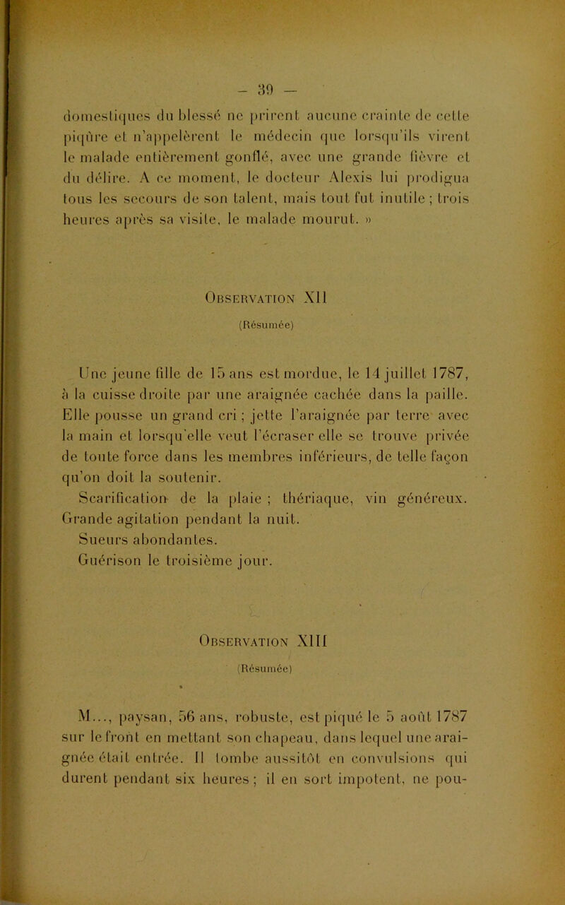 (iomesli(|ucs du l)lessc ne [)rironL aucune crainLe de celle |)i(jùre el u’a|)pelèrenl le médecin fjiie lors(|u’ils virenl le malade enlièremenl gonflé, avec une grande lièvre el du délire. A ce moment, le docteur Alexis lui i)rodigua tous les secours de son talent, mais tout fut inutile; trois heures après sa visite, le malade mourut. » OriSERVATION XI1 (Résumée) Une jeune tille de 15 ans est mordue, le 14 juillet 1787, à la cuisse droite par une araignée cachée dans la paille. Elle pousse un grand cri ; jette l’araignée par terre avec la main et lorsqu’elle veut l’écraser elle se trouve privée de toute force dans les membres inférieurs, de telle façon qu’on doit la soutenir. Scarificalioi> de la plaie ; thériaque, vin généreu.x. Grande agitation pendant la nuit. Sueurs abondantes. Guérison le troisième jour. Orservation Xlll (Résumée) M..., paysan, 56 ans, robuste, est piqué le 5 août 1787 sur le front en mettant son cha[)eau, dans lequel une arai- gnée était entrée. Il tombe aussitôt eu convulsions (pii durent pendant six heures; il en sort impotent, ne pou-