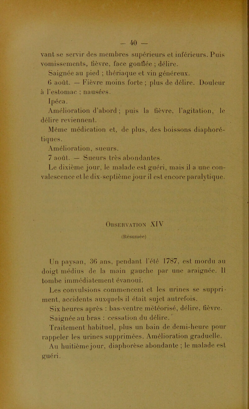 TxTT y'W''' - 40 — vaut se servir des membres supérieurs eL iuférieurs. Puis vomissements, lièvre, face gonflée ; délire. Saignée au pied ; thériaque et vin généreux. 6 août. — Fièvre moins forte ; plus de délire. Douleur à l’estomac ; nausées. Ipéca. Amélioration d’abord ; puis la fièvre, l’agitation, le délire reviennent. .Même médication et, de plus, des boissons diaphoré- tiques. .Amélioration, sueurs. 7 août. — Sueurs très abondantes. Le dixième jour, le malade est guéri, mais il a une con- valescence et le dix-septième jour il est encore paralytique. Ohskhvation XIV (Résumêo) Un paysan, 3() ans, pendant l’été 1787, est mordu au doigt médius de la main gauche par une araignée. U tombe immédiatement évanoui. Les convulsions commencent et les urines se supju'i- rnent, accidents au.xquels il était sujet autrefois. Six heures après : bas-ventre météorisé, délire, fièvre. Saignée au bras : cessation du délire.' Traitement habituel, plus un bain de demi-heure pour rappeler les urines supprimées. Amélioration graduelle. Au huitième jour, diaphorèse abondante ; le malade est guéri.