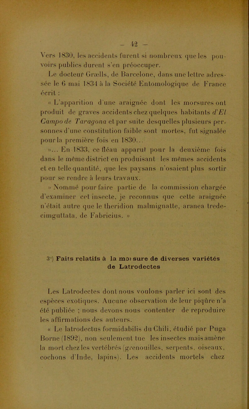 Vers 1830, les accidents fareiiL si nombreux (jueles pou- voirs publics durent s’en préoccuper. Ije docteur Gi*ælls, de Barcelone, dans une lettre adres- sée le G mai 1834 à la Société Entomologique de France écrit : « L’apparition d'une araignée dont les morsures ont produit de graves accidents chez quelques habitants (TEl Campocle Taragona et par suite desquelles |)lusieurs per- sonnes d’une constitution faible sont mortes, fut signalée pour la première fois en 1830... »... En 1833, ce lléaii apparut pour la deuxième fois dans le môme district en produisant les mêmes accidents et en telle quantité, (pie les paysans n’osaient plus sortir pour se i-endre à leurs travaux. » Nommé pour faire partie de la commission chargée d’examiner cet insecte, je reconnus (juc cette araignée n’était autre que le Iheridion malmignatte, aranea trede- cimgultata, de Fabricius. » 3 ') Faits relatifs à la mot sure de diverses variétés de Latrodectes f^es Latrodectes dont nous voulons parler ici sont des espèces exotiques. Aucune observation de leur piqûre n’a été [iLibliée ; nous devons nous contenter de reproduire les affirmations des auteurs. « Le latrodectus formidabilis du Chili, étudié par Puga Borne (189*2), non seulement tue les insectes maisamène la mort chez les vertébrés (grenouilles, ser[ients, oiseaux, cochons d’Inde, lapins). Les accidents mortels chez