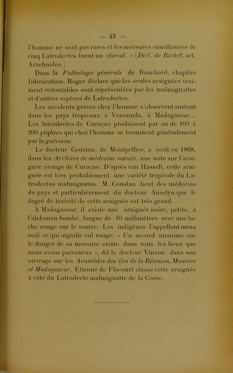 l’homme ne sont pas rares cl les morsures simullanées de cinq Lalrodcctcs tuent un cheval. » [Did. de liichel, art. Arachnides.) Dans la Pathologie générale de Bouchard, chajdtrc Intoxication, Roger déclare que les seules araignées vrai- ment redoutables sont représentées parles malmignattes et d’autres espèces de Latrodectes. Les accidents graves chez riiomme s’observent surtout dans les pays tropicaux, à Venezuela, à M.adagascar... Les latrodectes de Curaçao produisent par an de 100 à 200 piqûres qui chez l’homme se terminent généralement par la guérison. Le docteur Coustan, de Montpellier, a écrit en 18(j8, dans les Archives de médecine navale, une note sur l’arai- gnée orange de Curaçao. D’après van llasselt, cette arai- gnée est très probablement une variété tropicale du La- trodectus malmignatus. M. Coustan lient des médecins du pays et particulièrement du docteur Anselyn que le degré de toxicité de celte araignée est très grand. A Madagascar, il existe une araignée noire, petite, à l’abdomen bombé, longue de 10 millimètres avec une ta- che rouge sur le ventre. Les indigènes l’appellent mena vodi ce qui signilie cul rouge. « Un accord unanime sur le danger de sa morsure existe dans tous les lieux que nous avons parcourus », dit le docteur Vinson dans son ouvrage sur les Aranéides des îles de la Réunion,Maurice el Madagascar. Etienne de Flaconrt classe cette araignée à côté du Latrodecte malmignatte de la Corse.