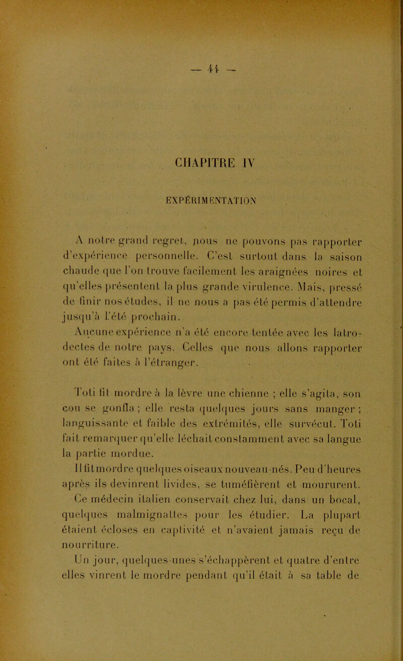 CHAPITRE IV EXPÉRIMENTATION % A notre grand regret, jions ne pouvons pas rapporter d’expérience personnelle. C’est surtout dans la saison chaude ipie l’on trouve facilement les araignées noires et qu’elles |)résentent lapins grande virulence. Mais, pressé de finir nos études, il ne nous a pas été permis d’attendre jusiju’à l.’été prochain. Aucune expérience n’a été encore tentée avec les latro- dectes de notre pays. Celles que nous allons rapporter ont été faites à l’étranger. Toti lit mordre à la lèvre une chienne ; elle s’agita, son cou se gonfla; elle resta quelques jours sans manger; languissante et faible des extrémités, elle survécut. Toti fait remarquer (|u’elle léchait constamment avec sa langue la partie mordue. 11 litmordre quelques oiseaux nouveau-nés. Peu d’heures après ils devinrent livides, se tuméfièrent et moururent. Ce médecin italien conservait chez lui, dans un bocal, quelques malmignattes pour les étudier. La plupart étaient écloses en caplivité et n’avaient jamais reçu de nourriture. Un jour, quelques-unes s’échappèrent et quatre d’entre elles vinrent le mordre pendant qu’il était à sa table de