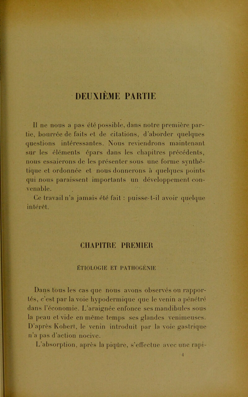 DEUXIÈME PARTIE Il ne nous a pas été possible, dans notre première par- tie, bourrée de faits et de citations, d’aborder cpielques questions intéressantes. Nous reviendrons maintenant sur les éléments épars dans les clia})itres précédents, nous essaierons de les présenter sous une forme synthé- tique et ordonnée et nous donnerons à (juelques points qui nous pai'aissent importants un développement con- venable. Ce travail n’a jamais été fait : puisse-t-il avoir (pielque intérêt. CHAPITRE PREMIER ÉTIOLOGIE ET PATIIOGÉNIE Dans tous les cas que nous avons observés ou rappor- tés, c’est par la voie hypodermique que le venin a pénétré dans l’économie. L’araignée enfonce ses mandibules sous la peau et vide en même temps ses glandes venimeuses. D’après Robert, le venin introduit par la voi(‘. gastia’que n’a pas d’action nocive. L’absorption, aj>rès la piqûre, s’effectue avec une rapi- •1