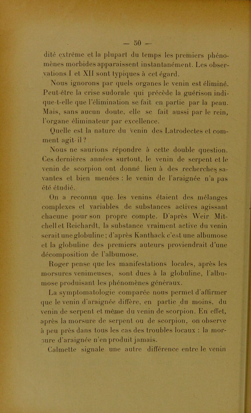 dite extrême et la plupart du temps les premiers phéno- mènes morbides apparaissent instantanément. Les obser- vations 1 et XII sont typiques à cet égard. Nous ignorons par quels organes le venin est éliminé. Peut-être la crise sudorale qui précède la guérison indi- que-t-elle que l’élimination se lait en partie parla peau. xMais, sans aucun doute, elle se fait aussi par le rein, l’organe éliminateur par excellence. (Juelle est la nature du Venin des Latrodectes et com- ment agit- il ? Nous ne saurions réj)ondre à cette double question. Ces dernières années surtout, le venin de serpent et le venin de scorpion ont donné lieu à des recherches sa- vantes et bien menées : le venin de l’araignée n’a pas été étudié. On a reconnu que. lès venins étaient des mélanges complexes et variables de substances actives agissant chacune pour son propre compte. D’après Weir Mit- chell et Ueichardt, la substance vraiment active du venin serait uneglobuline ; d’après Kanthack c’c.st une albumose et la globuline des premiers auteurs proviendrait d’une décomposition de l’albumose. Roger pense ([ue les manifestations locales, après les morsures venimeuses, sont dues à la globuline, l’albu- mose produisant les phénomènes généraux. La symptomatologie comparée nous permet d’aftirmer (jue le venin d'araignée diffère, en partie du moins, du venin de serpent et môme du venin de scorpion. En effet, après la morsure de serpent ou de scorpion, on observe à peu près dans tous les cas des troubles locaux : la mor- sure d’araignée n’en produit jamais. Calmette signale une autre différence entre le venin