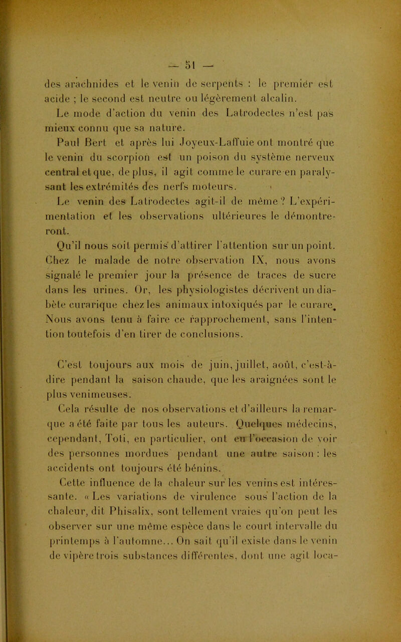 des arachnides et le venin de serj)onls : le [)cemiér est acide ; le second est neutre ou légèrement alcalin. Le mode d’action du venin des Latrodectes n’est pas mieux connu que sa nature. Paul Bert et après lui Joyeux-LatTuie ont montré que le venin du scorpion est un poison du système nerveux central et que, déplus, il agit comme le curare en paraly- sant les extrémités des nerfs moteurs. * Le venin des Latrodectes agit-il de môme? L’expéri- mentation et les observations ultérieures le démontre- ront. Qu’il nous soit permis*d’attirer l’attention sui‘un point. Chez le malade de notre observation IX, nous avons signalé le premier jour la présence de traces de sucre ilans les urines. Or, les j)hysiologistes décrivent un dia- bète curarique chez les animaux intoxiqués par le curare. Nous avons tenu à faire ce rapj)rochement, sans l’inten- tion toutefois d’en tirer de conclusions. C’est toujours aux mois de juin, juillet, août, c’est-à- dire pendant la saison chaude, que les araignées sont le plus venimeuses. Cela résulte de nos observations et d’ailleurs la remar- (jiie a été faite par Ions les auteurs. Quehjues médecins, cependant, Toli, en particulier, ont eu l’occasion de voir des personnes moi'dues pendant une auli’e saison : les accidents ont toujours été bénins. Cette influence de la chaleur sur les veninsest intéres- sante. « Les variations de virulence sous l’action de la chaleur, dit Phisalix, sont tellement vraies qu’on peut les observer sur une même espèce dans le court intervalle du printetu|)S à l'automne... On sait (pi’il existe dans le venin de vipère trois substances difféi*entes, dont une agit loca-