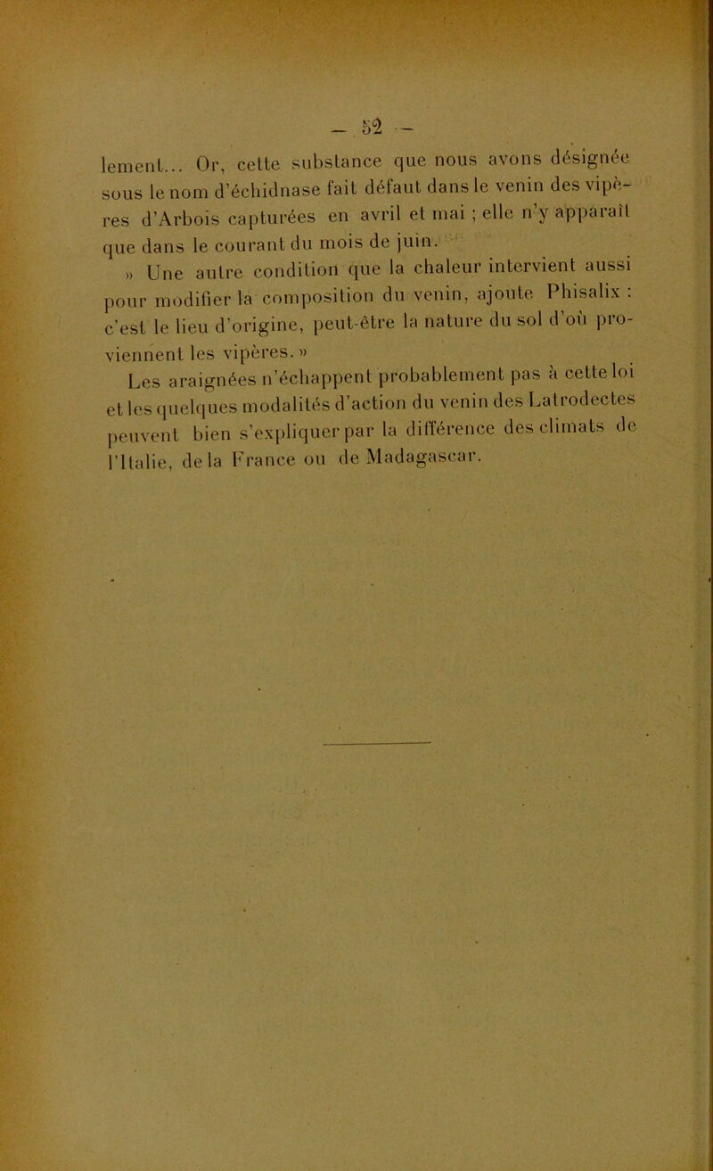 - 5^ — lemenL... Or, cette substance que nous avons désignée sous le nom d’échidnase fait défaut dans le venin des vipè- res d’Arbois capturées en avril et mai ; elle n’y apparaît que dans le courant du mois de juin. » Une autre condition que la chaleur intervient aussi pour modifier la composition du venin, ajoute Phisalix ; c’est le lieu d’origine, peut-être la nature du sol d’où pro- viennent les vipères.» Les araignées n’échappent probablement pas h cette loi et les quelques modalités d’action du venin des Latrodectes peuvent bien s’expliquer par la différence des climats de rilalie, delà France ou de Madagascar.
