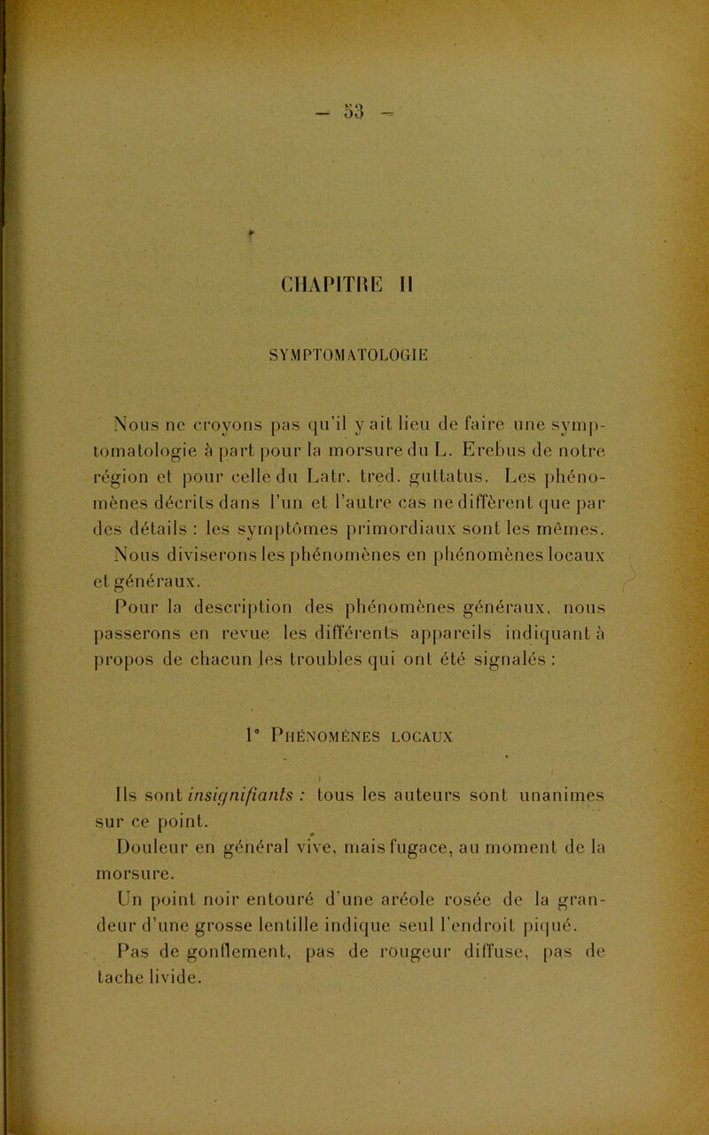 CIIAPITHE II SYMPTOM/KTOLOGIE Nous ne croyons pas qu’il y ait lieu de faire une symp- tomatologie l\ part pour la morsure du L. Erebus de notre région et |)our celle du Latr. tred. guttatus. Les phéno- mènes décrits dans l’un et l’autre cas ne diffèrent que j)ar des détails : les sym|)tômes primordiaux sont les mêmes. Nous diviserons les phénomènes en phénomènes locaux et généraux. Pour la description des phénomènes généraux, nous passerons en revue les différents ajtpareils indiquant à propos de chacun les troubles qui ont été signalés: 1° Phénomènes locaux I Ils soni insiffniftanls : tous les auteurs sont unanimes sur ce point. Douleur en général vive, mais fugace, au moment de la morsure. Un point noir entouré d’une aréole rosée de la gran- deur d’une grosse lentille indique seul l’endroit pi(pié. Pas de gonflement, pas de rougeur diffuse, [)as de tache livide.