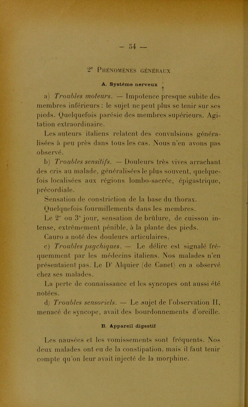 • ^ wr-TT^TV ~ U — 2® Phénomènes généraux A. Système nerveux ^ a) Troubles moleiirs. — Impotence presque subite des membres inférieurs : le sujet ne peut plus se tenir sur ses pieds. Quelquefois parésie des membres supérieurs. Agi- tation extraordinaire. Les auteurs italiens relatent des convulsions généra- lisées à peu près dans tous les cas. Nous n’en avons pas observé. b) Troubles sensitifs. — Douleurs très vives ai’rachant des cris au malade, généralisées le plus souvent, quelque- fois localisées aux régions lombo-sacrée, épigastrique, précordiale. Sensation de conslriction de la base du thorax. Quelquefois fourmillements dans les membres. Le 2' ou 3° jour, sensation de brûlure, de cuisson in- tense, extrêmement pénible, à la plante des pieds. Cauro a noté des douleurs articulaires, c) Troubles psijchiqiies. — Le délire est signalé fré- quemment par les médecins italiens. Nos malades n’en présentaient |)as. Le lY Alquier (de Canet) en a observé chez ses malades. La perle de connaissance et les syncopes ont aussi été notées. d) Troubles sensoriels. — Le sujet de l’observation II, menacé de syncope, avait des bourdonnements d’oreille. B. Appareil digestif Les nausées et les vomissements sont fréquents. Nos deux malades ont eu de la constipation, mais il faut tenir compte qu’on leur avait injecté de la morphine.