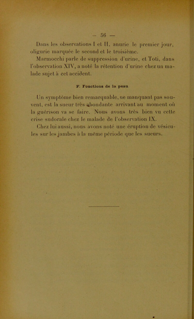 Dans les observations l et II, anurie le premier jour, oli^urie marquée le second et le troisième. Marmocchi parle de suppression d’urine, et Toti, dans l’observation XIV, a noté la rétention d’urine cliezun ma- lade sujet è cet accident. F. Fonctions de la peau Un symptôme bien remarquable, ne manquant pas sou- vent, est la sueur très iJ)ondante arrivant au moment on la guérison va se faire. Nous avons très bien vu cette crise sudorale chez le malade de l’observation IX. Chez lui aussi, nous avons noté une éruption de vésicu- les sur les jambes à la même [lériode (|ue les sueurs. f
