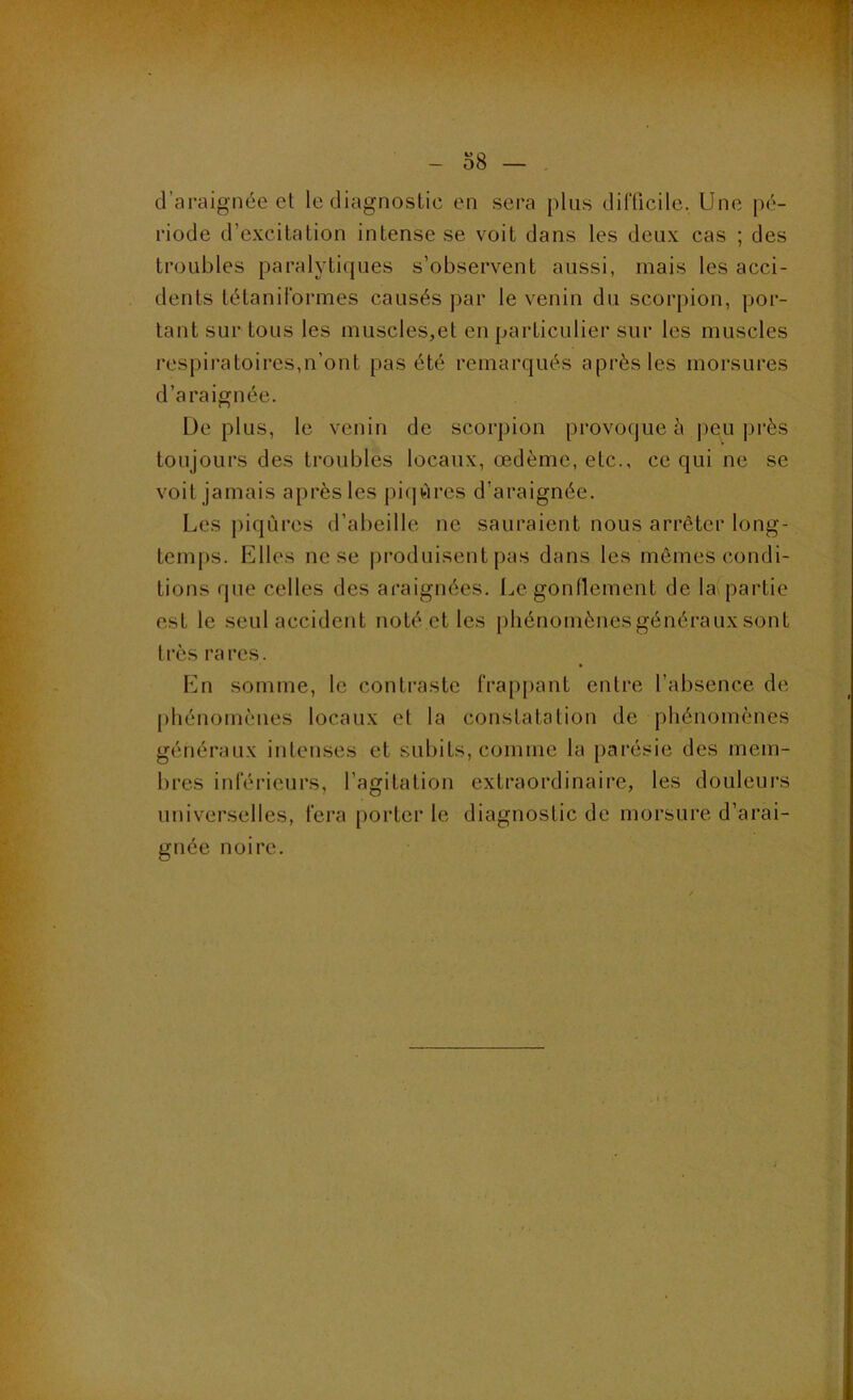 d’araignée et le diagnostic en sera plus difficile. Une pé- riode d’excitation intense se voit dans les deux cas ; des troubles paralytiques s’observent aussi, mais les acci- dents létaniformes causés ))ar le venin du scorpion, por- tant sur tous les muscles,et en particulier sur les muscles respii’atoires,n’ont pas été remarqués après les morsures d’araignée. Déplus, le venin de scorpion provoque è peu près toujours des troubles locaux, œdème, etc., ce qui ne se voit jamais après les piijùrcs d’araignée. Les piqûres d’abeille ne sauraient nous arrêter long- temps. Elles ne se |)roduisent pas dans les mêmes condi- tions que celles des araignées. Legondement de la partie est le seul accident noté et les phénomènes généraux sont très rares. En somme, le contraste frappant entre l’absence de phénomènes locaux et la constatation de phénomènes généraux intenses et subits, comme la parésie des mem- bres inférieurs, l’agitation extraordinaire, les douleurs universelles, fera [jorter le diagnostic de morsure d’arai- gnée noire.