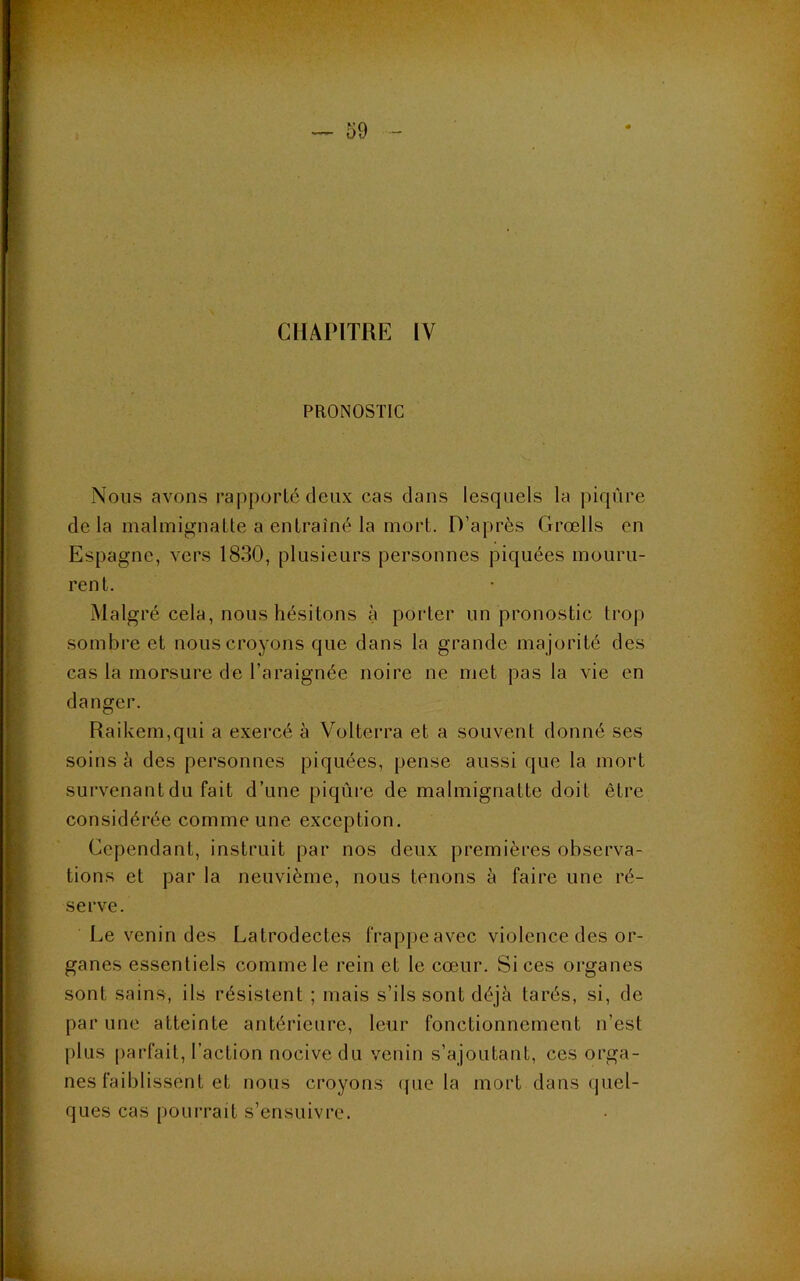 CHAPITRE IV PRONOSTIC Nous avons rapporté deux cas dans lesquels la |)iqùre de la malmignatte a entraîné la mort. D’après Grœlls en Espagne, vers 1830, plusieurs personnes piquées mouru- rent. Malgré cela, nous hésitons à porter un pronostic trop sombre et nous croyons que dans la grande majorité des cas la morsure de l’araignée noire ne met pas la vie en danger. Raikem,qui a exercé à Volterra et a souvent donné ses soins à des personnes piquées, pense aussi que la mort survenant du fait d’une piqûre de malmignatte doit être considérée comme une exception. Cependant, instruit par nos deux premières observa- tions et par la neuvième, nous tenons à faire une ré- serve. Le venin des Latrodectes frappe avec violence des or- ganes essentiels comme le rein et le cœur. Si ces organes sont sains, ils résistent ; mais s’ils sont déjà tarés, si, de par une atteinte antérieure, leur fonctionnement n’est plus parfait, l’action nocive du venin s’ajoutant, ces orga- nes faiblissent et nous croyons (jue la mort dans (juel- ques cas pourrait s’ensuivre.