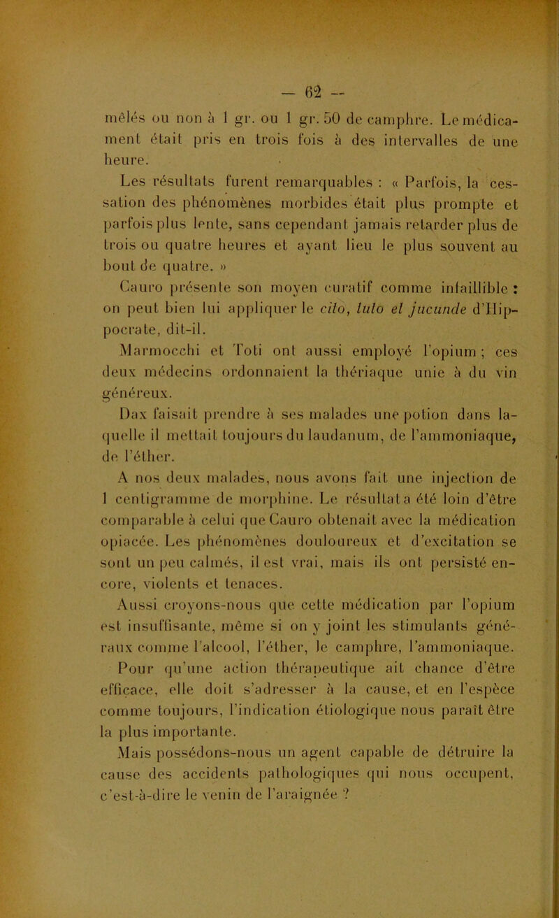 *. *1» • - 62 - mêlés ou non à 1 gr. ou 1 gi*. 50 de camplire. Le médica- ment était pris eu trois fois à des intervalles de une heure. Les résultats furent remarquables : « Parfois, la ces- sation des phénomènes morbides était plus prompte et parfois j)lus lente, sans cependant jamais retarder plus de trois ou quatre heures et ayant lieu le plus souvent au bout de quatre. » Cauro présente son moyen curatif comme infaillible : on peut bien lui appliquer le cilo, liilo el jiicuncle d’IIip- pocrate, dit-il. iMarmocchi et Toti ont aussi employé l’opium ; ces deux médecins ordonnaient la thériaque unie à du vin généreux. Dax faisait prendre à ses malades une potion dans la- quelle il mettait toujours du laudanum, de l’ammoniaque, de, l’éther. A nos deux malades, nous avons fait une injection de 1 centigramme de morphine. Le résultat a été loin d’être comparable à celui que Cauro obtenait avec la médication o[)iacée. Les |jhénomènes douloureux et d’excitation se sont un |)cu calmés, il est vrai, mais ils ont persisté en- coi*e, violents el tenaces. Aussi croyons-nous que cette médication par l’opium est insuftisante, même si on y joint les stimulants géné- raux comme l’alcool, l’éther, le camphre, l’ammoniaque. Pour qu’une action théraueutique ait chance d’être eftiçace, elle doit s’adresser à la cause, et en l’espèce comme toujours, l’indication étiologique nous paraît être la plus importante. Mais possédons-nous un agent capable de détruire la cause des accidents pathologiques (pii nous occupent, c’est-à-dire le venin de l’araignée ?