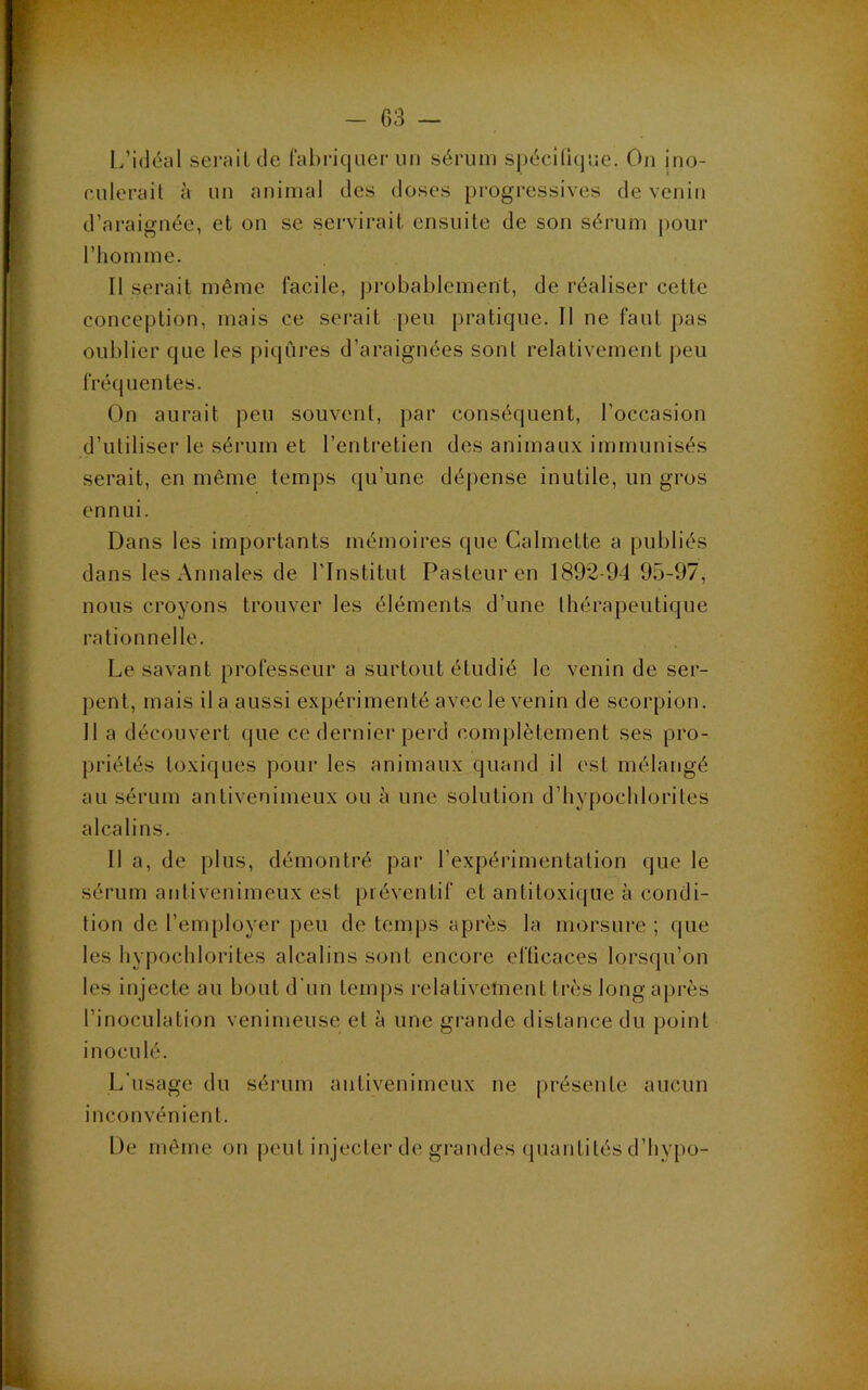 G3 — l.’idéal sérail de fabriquer un sérum spécilujue. On ino- eulerail à un animal des doses progressives de venin d’araignée, et on se servirait ensuite de son sérum pour l’homme. Il serait même facile, j)robablement, de réaliser cette conception, mais ce serait peu pratique. Il ne faut pas oublier que les piqûres d’araignées sont relativement ])eu fréquentes. On aurait peu souvent, j)ar conséquent, l’occasion d’utiliser le sérum et l’entretien des animaux immunisés serait, en même temps (ju’une dépense inutile, un gros ennui. Dans les importants mémoires que Calmette a publiés dans les Annales de l’Institut Pasteur en 1892-94 95-97, nous croyons trouver les éléments d’une thérapeutique rationnelle. Le savant professeur a surtout étudié le venin de ser- pent, mais il a aussi expérimenté avec le venin de scorpion. 11 a découvert (jue ce dernier perd complètement ses pro- priétés toxiques pour les animaux quand il est mélangé au sérum antivenimeux ou à une solution d’hypochloriles alcalins. Il a, de i)lus, démontré par l’expérimentation que le sérum aiitivenimeux est préventif et antitoxique à condi- tion de l’employer peu de temps après la morsure ; que les hypochlorites alcalins sont encore efficaces lorsqu’on les injecte au bout d’un temps relativement très longajn-ès l’inoculation venimeuse et à une grande distance du point inoculé. L’usage du sérum antivenimeux ne présente aucun inconvénient. De même on peut injecter de grandes (piantités d’hyjio-