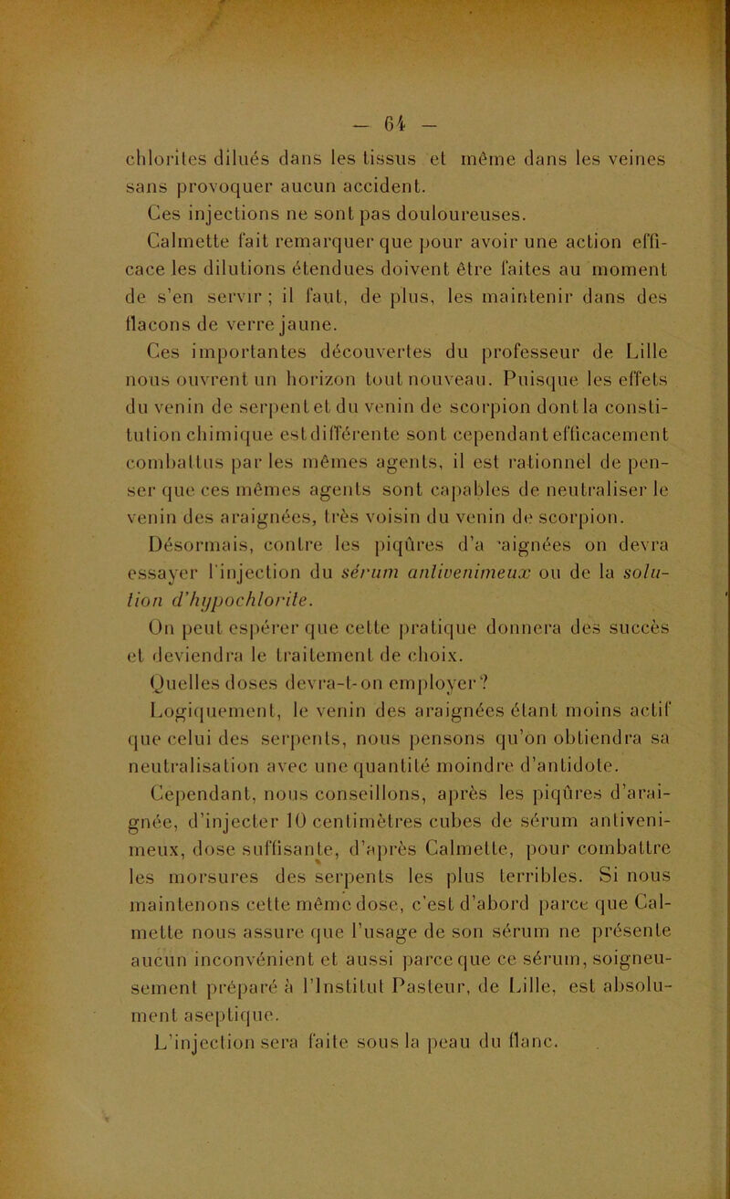 clilorlles dilués dans les tissus et môme dans les veines sans provoquer aucun accident. Ces injections ne sont pas douloureuses. Calmette lait remarquer que pour avoir une action elTi- cace les dilutions étendues doivent être laites au moment de s’en servir; il faut, de plus, les maintenir dans des tlacons de verre jaune. Ces importantes découvertes du professeur de Lille nous ouvrent un horizon tout nouveau. Puisque les effets du venin de serpent et du venin de scorpion dont la consti- tution chimique estdilTérente sont cependant efficacement comhattns par les mêmes agents, il est rationnel de pen- ser que ces mêmes agents sont capables de neutraliser le venin des araignées, très voisin du venin de scorpion. Désormais, contre les piqûres d’a ’aignées on devra essayer l'injection du sérum anlivenimeux ou de la solii- lion d'hijpochlorile. On peut espérer que cette pratique donnera des succès et deviendra le traitement de choix. Ouelles doses devi‘a-t-on employer? Logiquement, le venin des araignées étant moins actif que celui des serpents, nous pensons qu’on obtiendra sa neutralisation avec une quantité moindre d’antidote. Cependant, nous conseillons, après les piqûres d’arai- gnée, d’injecter 10 centimètres cubes de sérum antiveni- meux, dose suffisante, d’a})i*ès Calmette, pour combattre les morsures des serpents les plus terribles. Si nous maintenons cette même dose, c’est d’abord parce que Cal- mette nous assure que l’usage de son sérum ne présente aucun inconvénient et aussi parce que ce sérum, soigneu- sement préparée l’Institut Pasteur, de ülle, est absolu- ment aseptique. L’injection sera faite sous la peau du flanc.