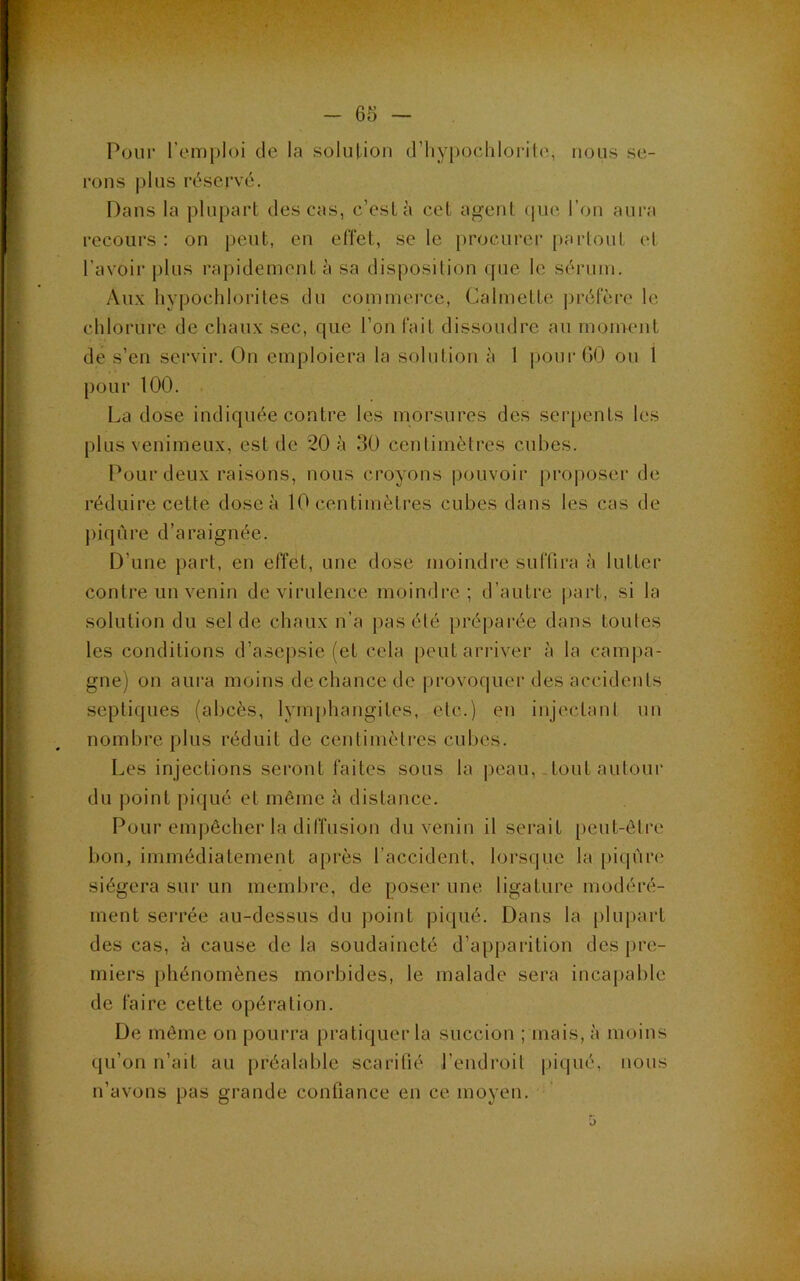 Pour l’emploi de la solution d’iiypochlorile, nous se- rons plus réservé. Dans la plupart des cas, c’est à cet agent (lue l’on aura recours: on peut, en effet, se le [)rocurer partout et l’avoir plus rapidement à sa disposilion ([ue le sérum. Au.v hypochlorites du commei'ce, Calmette préfère le chlorure de chaux sec, que l’on fait dissoudre au moment de s’en servir. On emploiera la solution à 1 pour GO ou 1 pour 100. La dose indiquée contre les morsures des serpents les plus venimeux, est de 20 à 30 centimètres cubes. Pour deux raisons, nous croyons pouvoir proposer de réduire cette dose à 10 centimètres cubes dans les cas de piqûre d’araignée. D’une })art, en effet, une dose moindre suffira à lutter contre un venin de virulence moindre; d’autre part, si la solution du sel de chaux n’a pas élé préparée dans toules les conditions d’asepsie (et cela peut arriver à la campa- gne) on aura moins de chance de |)rovoquer des accidents septiques (abcès, lymphangites, etc.) en injectanl un nombre plus réduit de centimèlres cubes. Les injections seront faites sous la peau,-tout autour du point piqué et même à distance. Pour empêcher la diffusion du venin il serait [)eut-ôtre bon, immédiatement après l’accident, lorsque la [)iqùre siégera sur un membre, de poser une ligature modéré- ment serrée au-dessus du point piqué. Dans la plupart des cas, à cause de la soudaineté d’apparition des pre- miers phénomènes morbides, le malade sera incapable de faire cette opération. De môme on pourra pratiquer la succion ; mais, à moins qu’on n’ait au préalable scarifié l’endroit piqué, nous n’avons pas grande confiance en ce moyen. O