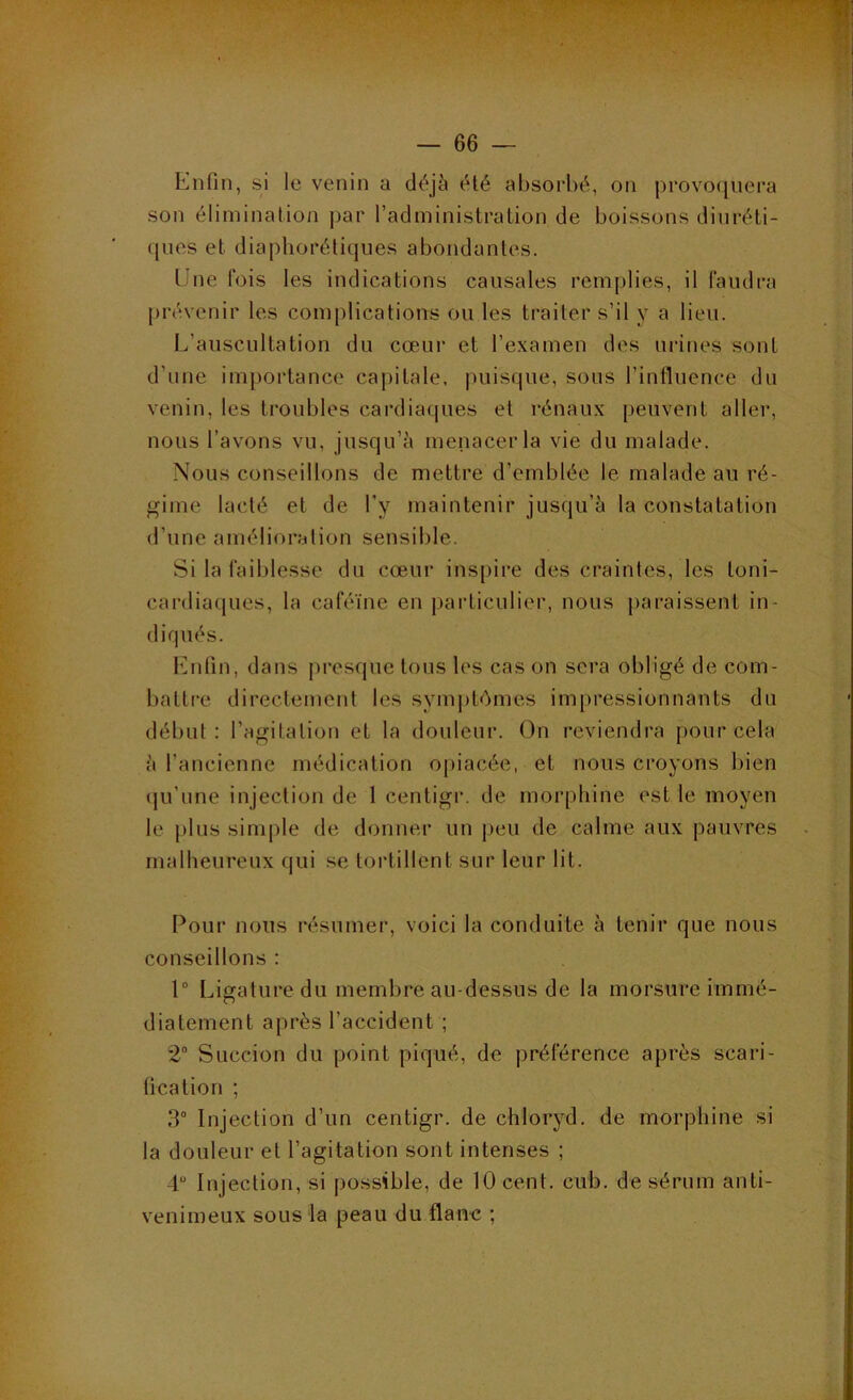 Enfin, si le venin a déjci été absorbé, on provo([iiera son élimination par l’aclministralion de boissons diuréti- ques et diaphorétiques abondantes. Une fois les indications causales remplies, il faudra prévenir les complications ou les traiter s’il y a lieu. L’auscultation du cœur et l’examen des urines sont d’une importance capitale, juiisque, sous l’intluence du venin, les troubles cardiaques et rénaux peuvent aller, nous l’avons vu, jusqu’à menacer la vie du malade. Nous conseillons de mettre d’emblée le malade au ré- gime lacté et de l’y maintenir jusqu’à la constatation d’une amélioration sensible. Si la faiblesse du cœur inspire des craintes, les toni- cardiaques, la caféine en particulier, nous paraissent in- diqués. l'uifin, dans presque tous les cas on sera obligé de com- battre directement les symptémes impressionnants du début: l’agitation et la douleur. On reviendra pour cela à l’ancienne médication opiacée, et nous croyons bien (ju’une injection de 1 centigi’. de morphine est le moyen le plus simj)le de donner un peu de calme aux pauvres malheureux qui se tortillent sur leur lit. Pour nous résumer, voici la conduite à tenir que nous conseillons : 1° Ligature du membre au-dessus de la morsure immé- diatement après l’accident ; 2 Succion du point piqué, de préférence après scari- ücation ; 3“ Injection d’un centigr. de chloryd, de morphine si la douleur et l’agitation sont intenses ; 4“ Injection, si possible, de 10 cent. cub. de sérum anti- venimeux sous la peau du flanc ;