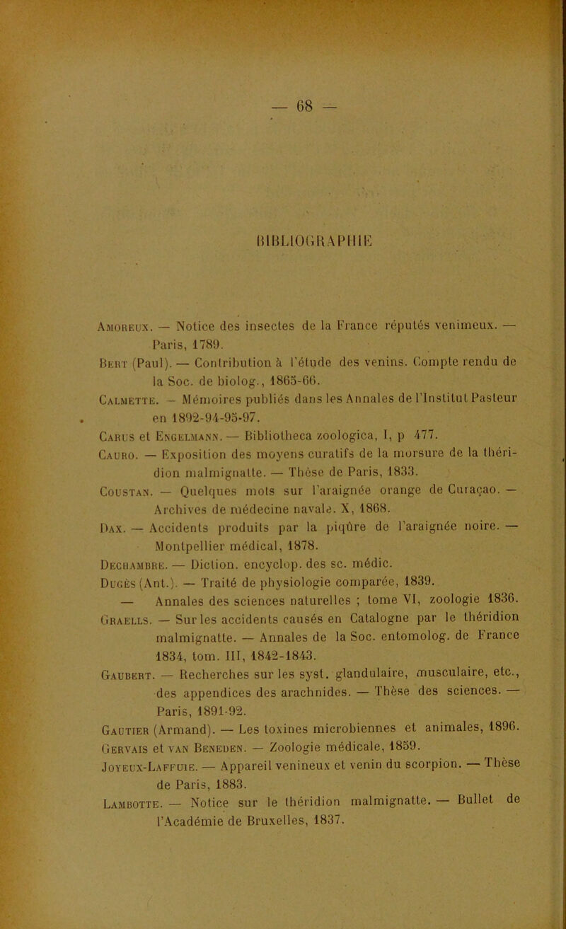 lilBLlCHUiAPlIlK Amoreux. — Notice des insectes de la France réputés venimeux. — Paris, 1789. Bert (Paul). — Contribution à l’étude des venins. Compte rendu de la Soc. de biolog., 186o-6(). Calmette. — Mémoires publiés dans les Annales de l’Institut Pasteur en 1892-94-90-97. Carus et Exgelman.\.— Bibliotheca zoologica, I, p 477. Cauro. — Exposition des moyens curatifs de la morsure de la tbéri- dion malmignatte. — Thèse de Paris, 1833. Coustan. — Quelques mots sur l’araignée orange de Curaçao. — Archives de médecine navale. X, 1868. Dax. — Accidents produits par la piqûre de l’araignée noire. — .Montpellier médical, 1878. Deciiambre. — Diction, encyclop. des sc. médic. DuGÈs(Ant.). — Traité de physiologie comparée, 1839. — Annales des sciences naturelles ; tome VI, zoologie 1836. Graells. — Sur les accidents causés en Catalogne par le Ihéridion malmignatte. — Annales de la Soc. entomolog. de France 1834, tom. III, 1842-1843. Gaubert. — Recherches sur les syst. glandulaire, musculaire, etc., des appendices des arachnides. — Thèse des sciences. Paris, 1891-92. Gautier (Armand). — Les toxines microbiennes et animales, 1896. Gervais et van Beneden. — Zoologie médicale, 1859. Joyeüx-Laffüie. — .\ppareil venineux et venin du scorpion. — Thèse de Paris, 1883. Lambotte. — Notice sur le théridion malmignatte. — Bullet de l’.\cadémie de Bruxelles, 1837.