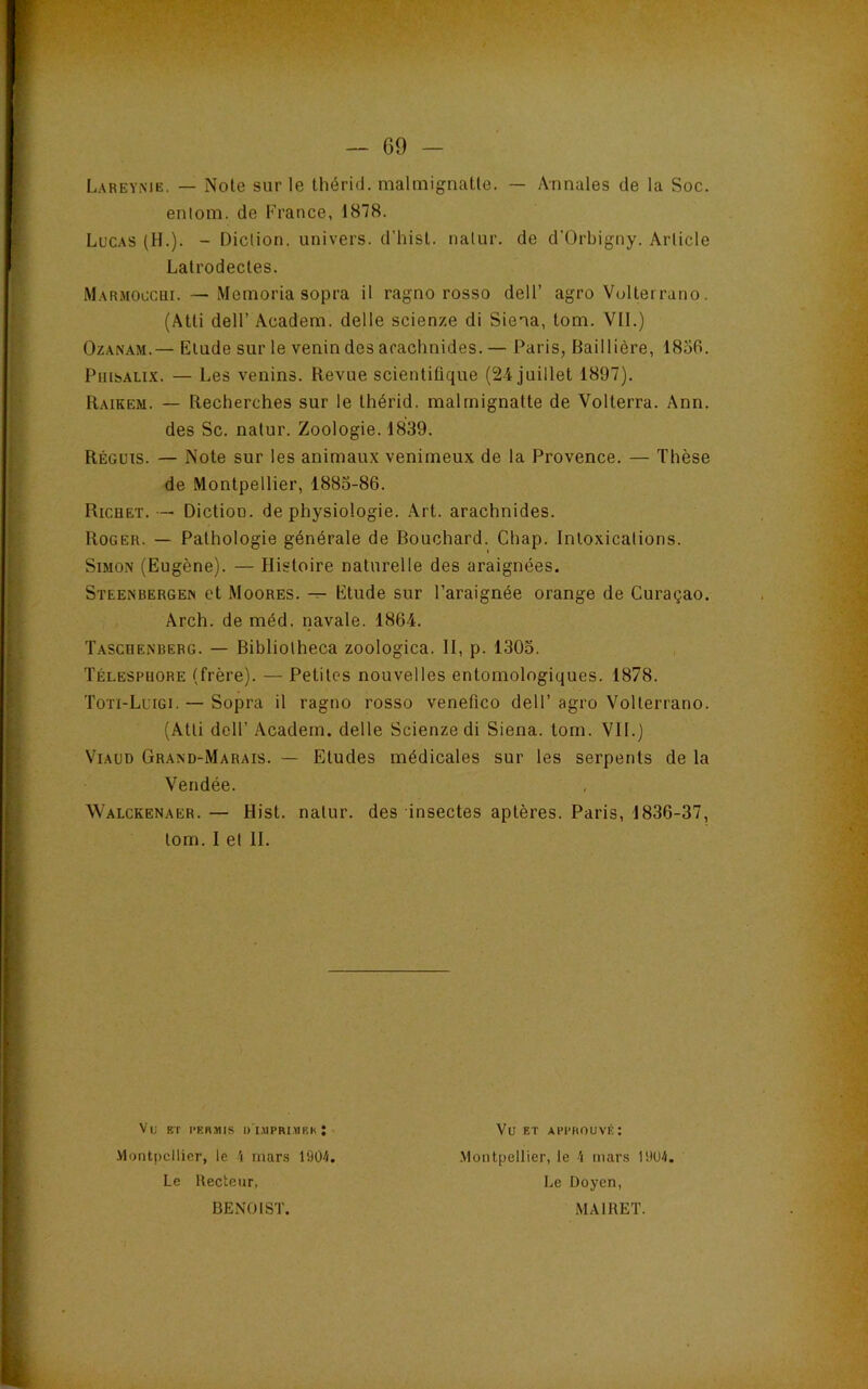 Lareyme. — Noie sur le thérid. malmignaUe. — Annales de la Soc. entom. de France, 1878. Lucas (H.). - Diclion. univers, d’hisl. natur. de d'Orbigny. Arlicle Lalrodecles. Marmoccui. — Memoria sopra il ragno rosso dell’ agro Vullerrano. (Atti deir Academ. delle scienze di Siena, tom. VII.) Ozanam.— Elude sur le venin des arachnides. — Paris, Baillière, 1856. PuisALix. — Les venins. Revue scientifique (24 juillet 1897). Raikem. — Recherches sur le Ihérid. malrnignatte de Volterra. Ann. des Sc. natur. Zoologie. 1839. Régüts. — Note sur les animaux venimeux de la Provence. — Thèse de Montpellier, 1883-86. Richet. — Diction, de physiologie. .\rt. arachnides. Roger. — Pathologie générale de Bouchard. Chap. Intoxications. Simon (Eugène). — Histoire naturelle des araignées. Steenbergen et Moores. Etude sur l’araignée orange de Curaçao. Arch. de méd. navale. 1864. Taschenberg. — Bibliolheca zoologica. II, p. 1303. Télespuore (frère). — Petites nouvelles enlomologiques. 1878. Toti-Luigi. — Sopra il ragno rosso venefico dell’ agro Vollerrano. (Atti dell’ Academ. delle Scienze di Siena. lom. VII.) ViAUD Grand-Marais. — Etudes médicales sur les serpents de la Vendée. Walckenaer. — Hist. natur. des insectes aptères. Paris, 1836-37, tom. I et H. Vu BT ■•KRMIS l)’l.MPRl.>1KK : .Vlontpcllier, le 'i mars 1904 Le Recteur, BENOIST. Vu ET APPROUVÉ: .Montpellier, le -i mars 1904 Le Doyen, MAIRET.